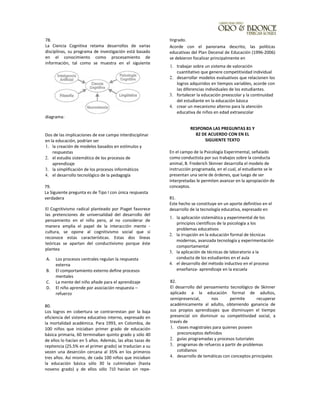78.
La Ciencia Cognitiva retama desarrollos de varias
disciplinas, su programa de investigación está basado
en el conocimiento como procesamiento de
información, tal como se muestra en el siguiente
diagrama:
Dos de las implicaciones de ese campo interdisciplinar
en la educación, podrían ser
1. la creación de modelos basados en estímulos y
respuestas
2. el estudio sistemático de los procesos de
aprendizaje
3. la simplificación de los procesos informáticos
4. el desarrollo tecnológico de la pedagogía
79.
La Siguiente pregunta es de Tipo I con única respuesta
verdadera
El Cognitivismo radical planteado por Piaget favorece
las pretenciones de universalidad del desarrollo del
pensamiento en el niño pero, al no considerar de
manera amplia el papel de la interacción mente -
cultura, se opone al cognitivismo social que si
reconoce estas características. Estas dos líneas
teóricas se apartan del conductívismo porque éste
plantea
A. Los procesos centrales regulan la respuesta
externa
B. El comportamiento externo define procesos
mentales
C. La mente del niño añade para el aprendizaje
D. El niño aprende por asociación respuesta –
refuerzo
80.
Los logros en cobertura se contrarrestan por la baja
eficiencia del sistema educativo interno, expresado en
la mortalidad académica. Para 1993, en Colombia, de
100 niños que iniciaban primer grado de educación
básica primaria, 60 terminaban quinto grado y sólo 40
de ellos lo hacían en 5 años. Además, las altas tazas de
repitencia (25.5% en el primer grado) se traducían a su
vezen una deserción cercana al 35% en los primeros
tres años. Así mismo, de cada 100 niños que iniciaban
la educación básica sólo 30 la culminaban (hasta
noveno grado) y de ellos sólo 710 hacían sin repe-
tirgrado.
Acorde con el panorama descrito, las políticas
educativas del Plan Decenal de Educación (1996-2006)
se debieron focalizar principalmente en
1. trabajar sobre un sistema de valoración
cuantitativo que genere competitividad individual
2. desarrollar modelos evaluativos que relacionen los
logros adquiridos en tiempos variables, acorde con
las diferencias individuales de los estudiantes.
3. fortalecer la educación preescolar y la continuidad
del estudiante en la educación básica
4. crear un mecanismo alterno para la atención
educativa de niños en edad extraescolar
RESPONDA LAS PREGUNTAS 81 Y
82 DE ACUERDO CON EN EL
SIGUIENTE TEXTO
En el campo de la Psicología Experimental, señalado
como conductista por sus trabajos sobre la conducta
animal, B. Frederich Skinner desarrolla el modelo de
instrucción programada, en el cual, al estudiante se le
presentan una serie de órdenes, que luego de ser
interpretadas le permiten avanzar en la apropiación de
conceptos.
81.
Este hecho se constituye en un aporte definitivo en el
desarrollo de la tecnología educativa, expresado en
1. la aplicación sistemática y experimental de los
principios científicos de la psicología a los
problemas educativos
2. la irrupción en la educación formal de técnicas
modernas, avanzada tecnología y experimentación
comportamental
3. la aplicación de técnicas de laboratorio a la
conducta de los estudiantes en el aula
4. el desarrollo del método inductivo en el proceso
enseñanza- aprendizaje en la escuela
82.
El desarrollo del pensamiento tecnológico de Skinner
aplicado a la educación formal de adultos,
semipresencial, nos permite recuperar
académicamente al adulto, obteniendo ganancia de
sus propios aprendizajes que disminuyen el tiempo
presencial sin disminuir su competitividad social, a
través de
1. clases magistrales para quienes poseen
preconceptos definidos
2. guías programadas y procesos tutoriales
3. programas de refuerzo a partir de problemas
cotidianos
4. desarrollo de temáticas con conceptos principales
 