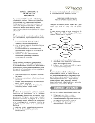 RESPONDA LAS PREGUNTAS 83
Y 84 CON BASE EN EL
SIGUIENTE TEXTO:
"La escuela será el taller donde la palabra trabajo
cobra todo su esplendor, a la vez manual, intelectual y
social, donde se forja una verdadera filosofía del
trabajo que estimula la cooperación escolar, en cuyo
seno el niño se organiza a través de un trabajo con
sentido y no se cansa jamás de buscar, realizar,
experimentar y ascender, concentrado, serio, reflexivo
y humano".
83.
En esta propuesta de escuela moderna, desarrollada
por Celestine Freinet, el proceso educativo es posible
si
1. la escuela se formula dentro de la cultura
intelectual y el conocimiento abstracto
2. el rol del docente desciende al nivel del niño como
partícipe de su creación
3. la cooperación activa en el trabajo trae como
resultado natural un cambio en la concepción de
disciplina como control
4. el proceso educativo se desarrolla sobre
metodologías que permitan el desarrollo
memorístico y de contenidos
84.
Freinet concibe la escuela como el lugar donde el
estudiante aprende a través de diferentes acciones, y
el papel del docente es cooperar con él. Para confirmar
un pensamiento constructivo y cooperativo cercano a
la propuesta de Freinet, ¿cuáles acciones pedagógicas
desarrollaría como docente?
1. participar en la exposición de pintura y modelado
del colegio
2. invitar a ver y comentar una película sobre ciencia
y tecnología
3. preparar una muestra folclórica del grado tercero
para la izada de la bandera
4. desarrollar un taller de títeres del grado quinto
como apoyo literario al grado primero
85.
El estudio de las condiciones que hacen posible la
constitución del conocimiento, es un verdadero
problema para el docente. Ellas se relacionan con el
pensamiento, el lenguaje y la cultura, por lo cual, la
tendencia más reciente de pedagogía de las ciencias
es homologar el proceso pedagógico del conocimiento
a las metodologías de la investigación científica. Su
propósito se puede centrar en la necesidad de la
escuela de
1. desarrollar el P.E.1. sobre solución de problemas
2. explorar la diversidad del conocimiento
interdisciplinario
3. construir teorías explicativas de los fenómenos
4. trabajar en procesos, hipótesis, y solución
PREGUNTAS DE SELECCIÓN MÚLTIPLE CON
TODAS LAS RESPUESTAS VERDADERAS (TIPO IX)
Seleccione la respuesta correcta entre A, B o C, que
usted crea, tenga el mayor nivel de validez:
86.
El mapa anterior refleja parte del pensamiento de
Marx y Engels sobre el hombre. Se puede inferir que
un mapa conceptual es un diagrama
A. que expresa relaciones entre conceptos
B. mediante el cual se representa el conocimiento
de una determinada disciplina
C. jerárquico que refleja la organización conceptual
de un conocimiento específico
87.
"Las investigaciones sobre la enseñanza y el
aprendizaje de las ciencias, así como la creación de
una teoría pedagógica moderna, fueron adelantadas
por hombres y mujeres que tuvieron formación en
ciencias experimentales como J. Piaget (biólogo),
Froebel (químico), María Montessori, Decroly y
Cleparéde (médicos), G. Bachelard (físico y químico) y,
ente nosotros, Ernesto Sábato (físico)".
Con base en el anterior texto, se puede concluir que
A. biólogos, químicos, físicos y médicos
contribuyeron a la pedagogía moderna
B. la pedagogía moderna tuvo su real constitución
con el pensamiento científico moderno
C. los científicos de la época moderna se
preocuparon por la educación
Hombre
Gimnasia
Educacion
Desarrollo
Trabajo
ConCon
Con
Plenamente
 