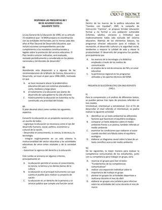 RESPONDA LAS PREGUNTAS 88 Y
89 DE ACUERDO CON EL
SIGUIENTE TEXTO
La Ley General de la Educación de 1994, en su artículo
72 estableció que: "el MEN prepara en coordinación
con las entidades territoriales, por lo menos cada diez
años el Plan Decenal de Desarrollo Educativo, que
incluirá acciones correspondientes para dar
cumplimiento a los mandatos constitucionales y
legales sobre la prestación del servicio educativo. El
Plan tendrá carácter indicativo, será evaluado,
revisado periódicamente y considerado en los planes
nacionales y territoriales de desarrollo".
88.
Atendiendo esta disposición y a algunas de las
recomendaciones de la Misión de Ciencia, Educación y
Desarrollo, se trazó el plan para 1996-2005, motivado
en que
A. se hace necesario atacar la problemática
educativa del país con sistemas planeados a
corto, mediano y largo plazo
B. el tratamiento a la educación por planes de
desarrollo de cada gobierno ha sido eficiente
C. históricamente la educación en Colombia no ha
constituido una prioridad del Estado
89.
El plan decenal ubicó como rumbos los siguientes
aspectos:
Convertir la educación en un propósito nacional y en
un asunto de todos.
- Lograrque la educación se reconozca como el eje del
desarrollo humano, social, político, económico y
cultural de la nación.
- Desarrollar el conocimiento, la ciencia, la técnica y la
tecnología.
- Integrar orgánicamente en un solo sistema la
institucionalidad del sector educativo y las actividades
educativas de otros entes estatales y de la sociedad
civil.
- Garantizar la vigencia del derecho a la educación.
Este rumbo se enmarca en algunos criterios,
principalmente en
A. la educación permite el acceso al conocimiento,
la ciencia, la técnica y los demás bienes de la
cultura
B. la educación es el principal instrumento con que
cuenta el pueblo para realizar su proyecto de
nación
C. la educación es un derecho de la persona y un
servicio público que cumple una función social
90.
Dentro de los marcos de la política educativa del
"Cambio con Equidad", DNP, la campaña de
instrucción "Camina", se propuso brindar educación
formal y no formal a una población vulnerable
(infantes, adultos, ancianos y limitados) que
tradicionalmente había sido excluida del sistema
educativo. Además de los elementos básicos, los
programas ofrecían educación para el trabajo, la
recreación, el desarrollo cultural y la seguridad social,
tendientes a mejorar la calidad de vida y elevar la
productividad. El desarrollo del programa fue posible,
principalmente por
A. los avances de la tecnología y la didáctica
empleada a través de los medios de
comunicación
B. el empleo de la red de emisoras de FM y el canal
educativo
C. la pertinencia regional en los programas
utilizados y los aportes técnicos del SENA
PREGUNTAS DE SELECCIÓN MÚLTIPLE CON ÚNICA RESPUESTA
(TIPO I):
91.
Para la comprensión y el análisis de diferentes textos,
se pueden pensar tres tipos de procesos referidos en
tres niveles:
Intratextual, intertextual y extratextual. Con el fin de
desarrollar el nivel referido al intertextual, se podria
realizar la siguiente actividad
A. identificar en un texto ambiental los diferentes
factores que favorecen el equilibrio ecológico
B. comparar un texto didáctico sobre el medio
ambiente frente a un poema, también referido al
medio ambiente
C. examinar las condiciones que rodearon al autor
cuando escribió una fábula sobre el equilibrio
ecológico
D. elaborar un diagrama causal sobre la base de un
texto científico acerca del medio ambiente
92.
De las siguientes, la mejor manera para evaluar la
competencia comunicativa de los estudiantes, junto
con su competencia para trabajar en grupo, sería
A. reunirse en grupos para leer el texto:
"Fundamentos de las competencias
comunicativas"
B. realizar una exposición individual sobre la
importancia del trabajo en grupo
C. planear en grupos las actividades deportivas a
realizarse durante el mes de abril
D. elaborar en grupos una cartelera para informar
sobre las actividades del curso durante el mes de
marzo
 