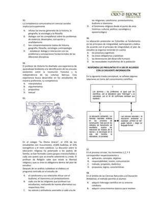 93.
La competencia comunicativa en ciencias sociales
implica principalmente
A. refutar las teorías generales de la historia, la
geografía, la sociología y la filosofía
B. dialogar con los compañeros sobre los problemas
de violencia, desempleo, corrupción y
analfabetismo
C. leer comprensivamente textos de historia,
geografía, filosofía, sociología y antropología
D. '. establecer diálogo e interacción con los
problemas y concepciones fundamentales de las
diferentes disciplinas
94.
El profesor de Historia ha diseñado una experiencia de
aprendizaje tendiente a la identificación de los vínculos
existentes entre la revolución francesa y la
independencia de las colonias ibéricas. Esta
experiencia busca desarrollar en los estudiantes de
manera preferente, su competencia
A. interpretativa
B. argumentativa
C. propositiva
D. textual
95.
En el colegio "Su Divina Gracia", el 15% de los
estudiantes son musulmanes, el18% budistas, el 32%
evangélicos y el resto católicos. La discusión sobre la
educación religiosa ha polarizado a los padres de
familia; se han formado cuatro grupos irreconciliables y
cada uno quiere que se enseñe solamente su credo. El
profesor de Religión sabe que existe la libertad
religiosa y que su área es obligatoria dentro del plan de
estudios.
Después de un análisis cuidadoso se elabora un
programa centrado en el estudio de
A. el catolicismo y sus relaciones éticas con el
budismo, el islamismo y el protestantismo
B. cada una de las religiones que profesan sus
estudiantes, realizando de manea alternativa sus
respectivos ritos
C. los valores y antivalores asociados a cada una de
las religiones: catolicismo, protestantismo,
budismo e islamismo
D. el fenómeno religioso desde el punto de vista
histórico, cultural, político, sociológico y
epistemológico
96.
La educación preescolar en Colombia se fundamenta
en los principios de integralidad, participación y lúdica.
De acuerdo con el principio de integralidad, el plan de
estudios se organiza teniendo en cuenta
A. los procesos cognitivos
B. las áreas obligatorias y optativas
C. las dimensiones del desarrollo humano
D. las necesidades insatisfechas de la población
RESPONDA LAS PREGUNTAS 97 A 100 DE ACUERDO
CON LA SIGUIENTE INFORMACIÓN
En la siguiente triada conceptual, se señalan algunas
relaciones en torno del conocimiento científico:
97.
En el proceso circular, los momentos 1,2, Y 3
corresponden respectivamente a
A. aplicación, concepto, objetivo
B. responsabilidad, misión, comunicación
C. método, propósito, dialéctica
D. propuesta, logros, características
98.
En el ámbito de las Ciencias Naturales y la Educación
Ambiental, el método permite al alumno
A. adquirir liderazgo científico en su entorno
cotidiano
B. adquirir conocimientos básicos para resolver
Los alumnos y los profesores, al igual que los
científicos, van al laboratorio para "interrogar" a la
naturaleza, con el fin de confirmara rechazar sus
hipótesis.
2
La educación ambiental y en
ciencias naturales enfatiza
en los procesos de
construcción, más que en los
métodos de transmisión de
resultados; explica las
relaciones de impacto de la
ciencia y la tecnología en la
vida del hombre, la
naturaleza y la sociedad.
3
Las ciencias naturales y la
educación ambiental se
expresan, primero en len-
guaje natural y luego en
lenguaje formal.
1
 