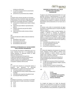 problemas ambientales
C. un cambio conceptual entre el conocimiento
común y el científico
D. aproximarse al conocimiento de la realidad
99.
La relación de las ciencias naturales con las demás
disciplinas permite al estudiante mayor aproximación
al conocimiento. Por esta razón, el laboratorio está
apoyado por la tecnología informática, mediante
A. procesadores de palabras para realizar trabajos
escritos
B. aplicaciones para elaborar representaciones
gráficas
C. software interactivo que permita realizar
simulaciones
D. textos electrónicos sobre ciencias en discos
compactos
100.
Las guías de laboratorio deben producirse desde los
saberes
A. del profesor y de la ciencia
B. de la ciencia y del entono
C. del estudiante y de la ciencia
D. del estudiante y del entorno
RESPONDA LAS PREGUNTAS 101 Y 102 DE ACUERDO
CON LA SIGUIENTE INFORMACIÓN
En la ejecución de proyectos ambientales que en un
sector industrial foca liza n la problemática de
residuos gaseosos, el desarrollo teórico se debe
apoyar principalmente en:
1.Prácticas de laboratorio (fisicoquímica).
2.Talleres de producción literaria (comunicación).
3.Diagnóstico del entorno (biogeografía).
4.Análisis estadístico de población (matemáticas).
5.Campañas ciudadanas (democracia).
101.
Si a usted como docente le corresponde diseñar el
proyecto, para garantizar el desarrollo
interdisciplinario, lo propone prioritariamente ante
A. el Consejo Académico de la institución
B. la dependencia de salud y medio ambiente de la
localidad
C. la Alcaldía como organismo de gobierno local
D. el Consejo de Padres de Familia
102.
De adoptarse el proyecto, se convierten en prioridad
para su desarrollo, en orden consecutivo, los apoyos
A. 3,1,4
B. 3.4,1
C. 5,3,2
D. 5,2,3
RESPONDA LAS PREGUNTAS 103 Y 104 DE
ACUERDO CON LA SIGUIENTE
INFORMACIÓN
El juego es una actividad natural del hombre en la cual
participa instintiva y espontáneamente. Es un medio
eficaz de aprendizaje a través del cual descubrimos el
mundo. Mediante él, podemos observar actitudes de
competencia que fortalecen la conducta y nos permite
desarrollamos democráticamente en los marcos de la
tolerancia.
103.
Si tenemos como señal el reconocimiento de logros
alcanzados en matemáticas para el conjunto de grados
séptimo a noveno:
"Formula, argumenta y pone a prueba hipótesis, las
modifica o descarta y reconoce las condiciones
necesarias para que una propiedad matemática se
cumpla; aplica estos procedimientos en la formulación,
análisis y resolución de problemas", ¿qué actividad
didáctica propone usted para medir el estado de logros
alcanzados por la población estudiantil entre séptimo y
noveno grados?
A. un portafolio de problemas día a día
B. un correo matemático intercurso
C. una olimpiada matemática
D. un buzón de competencia para el área
104.
En el desarrollo diagnóstico del proyecto de educación
sexual, mediante la técnica DOFA, se registra como
principal debilidad la relación distante y de poco
respeto entre hombres y mujeres en el conjunto de
grados cuarto a sexto de la institución.
¿Qué actividad de tipo institucional propondría al
Consejo Académico para direccionar la población
positivamente?
A. un seguimiento grupal por ficha de orientación
B. un taller de psicología aplicado, dirigido a jóvenes
menores de 14 años
C. un taller de danzas y teatro en tiempo libre
D. convocar a un campeonato mixto de microfútbol
105.
4. Arte.
3. Creatividad.
2. Acompañamiento especifico.
1. Exposición, manualidades,
intereses individuales.
Si el objeto de trabajo en el taller de educación
artística en una institución A, es proponer a la sociedad
talento originados en la escolaridad, ¿qué actividades
de reconocimiento social propondría a la gerencia del
 