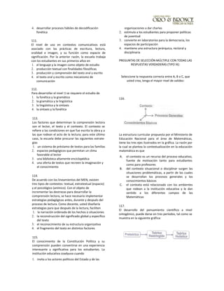 4. desarrollar procesos hábiles de decodificación
fonética
111.
El nivel de uso en contextos comunicativos está
asociado con las prácticas de escritura, lectura,
oralidad e imagen, y su función como espacio de
significación. Por la anterior razón, la escuela trabaja
con los estudiantes en sus primeros años en
1. el lenguaje y la imagen como objeto de estudio
2. producción textual con finalidades filosóficas
3. producción y comprensión del texto oral y escrito
4. el texto oral y escrito como mecanismo de
comunicación
112.
Para desarrollar el nivel 111se requiere el estudio de
1. la fonética y la gramática
2. la gramática y la lingüística
3. la lingüística y la sintaxis
4. la sintaxis y la fonética
113.
Los factores que determinan la comprensión lectora
son el lector, el texto y el contexto. El contexto se
refiere a las condiciones en que fue escrita la obra y a
las que rodean el acto de la lectura; para este último
caso, la escuela debe procurar las siguientes estrate-
gias
1. un sistema de préstamo de textos para las familias
2. espacios pedagógicos que permitan un clima
favorable al lector
3. una biblioteca altamente enciclopédica
4. una oferta de textos que recreen la imaginación y
el conocimiento
114.
De acuerdo con los lineamientos del MEN, existen
tres tipos de contextos: textual, extratextual (espacio)
y el psicológico (anímico). Con el objeto de
incrementar las destrezas para desarrollar la
comprensión lectora, se hace necesario implementar
estrategias pedagógicas antes, durante y después del
proceso de lectura. Como docente, usted diseñaría
estrategias para que después de la lectura, faciliten
1. la narración ordenada de los hechos o situaciones
2. la reconstrucción del significado global y específico
del texto
3. el reconocimiento de su estructura organizativa
4. el fragmento del texto en distintos factores
115.
El conocimiento de la Constitución Política y su
comprensión pueden convertirse en una experiencia
interesante y significativa para los estudiantes. La
institución educativa coadyuva cuando
1. invita a los actores políticos del Estado y de las
organizaciones a dar charlas
2. estimula a los estudiantes para proponer políticas
de juventud
3. convierte en laboratorios para la democracia, los
espacios de participación
4. mantiene una estructura jerárquica, rectoral y
disciplinaria
PREGUNTAS DE SELECCIÓN MÚLTIPLE CON TODAS LAS
RESPUESTAS VERDADERAS (TIPO IX):
Seleccione la respuesta correcta entre A, B o C, que
usted crea, tenga el mayor nivel de validez:
116.
La estructura curricular propuesta por el Ministerio de
Educación Nacional para el área de Matemáticas,
tiene los tres ejes ilustrados en la gráfica. La razón por
la cual se plantea la contextualización en la educación
matemática es que
A. el contexto es un recurso del proceso educativo,
fuente de motivación tanto para estudiantes
como para profesores
B. del contexto situacional o disciplinar surgen las
situaciones problemáticas, a partir de las cuales
se desarrollan los procesos generales y los
conocimientos básicos
C. el contexto está relacionado con los ambientes
que rodean a la institución educativa y le dan
sentido a los diferentes campos de las
Matemáticas
117.
El desarrollo del pensamiento científico a nivel
ontogénico, puede darse en tres períodos, tal como se
muestra en la siguiente gráfica:
 