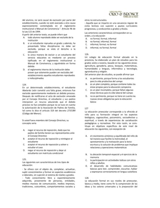 del alumno, no será causal de exclusión por parte del
establecimiento, cuando no esté asociada a otra causa
expresivamente contemplada en el reglamento
institucional o Manual de Convivencia.". Artículo 96 de
la Ley 115 de 1994.
A partir del anterior texto, se puede inferir que
A. todo alumno reprobado debe ser excluido de la
institución
B. si un estudiante reprueba un grado y además, ha
presentado faltas disciplinarias no debe ser
excluido, porque se viola el derecho a la
educación
C. la única manera de excluir a un estudiante del
servicio educativo es mediante un proceso
tipificado en el reglamento institucional o
Manual de Convivencia, y siguiéndolo en forma
debida
D. el reglamento interno de la institución debe
prever que solamente pueden ser excluidos del
establecimiento aquellos estudiantes reprobados
o indisciplinados
124.
En un determinado establecimiento, el estudiante
Abelardo León cometió una falta grave; entonces fue
excluido aparentemente mediante un debido proceso.
Después de notificarse el acta de exclusión emanada
por el Consejo Directivo, el estudiante y sus padres
interponen un recurso aduciendo que el debido
proceso no fue completo porque no se tuvo en cuenta
la autorización de la Asociación de Padres de Familia,
tal como lo dice el artículo 319 del decreto 2737/89
(Código del Menor).
Si usted fuera miembro del Consejo Directivo, su
concepto sería
A. negar el recurso de reposición, dado que los
padres de familia tienen sus representantes ante
el Consejo Directivo
B. aceptar el recurso de reposición y reintegrar al
estudiante
C. aceptar el recurso de reposición y volver a
estudiar el caso
D. negar el recurso de reposición y dejar al
estudiante con matrícula condicional
125.
Las siguientes son características de tres tipos de
educación:
- Se ofrece con el objeto de, completar, actualizar,
suplir conocimientos y formar en aspectos académicos
o laborales, sin sujeción al sistema de niveles y grados.
- Todo conocimiento libre y espontáneamente
adquirido, proveniente de personas, entidades,
medios masivos de comunicación, medios impresos,
tradiciones, costumbres, comportamientos sociales y
otros no estructurados.
- Aquella que se imparte en una secuencia regular de
ciclos lectivos con sujeción a pautas curriculares
progresivas, y conducentes a grados y títulos.
Las anteriores características corresponden en su
orden, a la educación
A. no formal, formal, informal
B. no formal, informal, formal
C. informal, formal, no formal
D. informal, no formal, formal
126.
Un colegio de educación formal ubicado en la
provincia, ha elaborado un plan de estudios para los
grados sexto a noveno, basado en las siguientes áreas:
agricultura, ganadería, pesca, bosques, matemáticas,
humanidades y lenguas, informática y tecnología,
agroindustria y religión.
Del anterior plan de estudios, se puede afirmar que
A. es pertinente, porque forma a los estudiantes
para la vida productiva del campo
B. es un plan completo, porque contiene todas las
áreas propias para la educación campesina
C. es un plan incompleto, porque faltan algunas
áreas técnicas para la vida laboral del campo
D. no es pertinente, porque no tiene en cuenta las
nuevas áreas obligatorias para la educación
básica
127
La educación preescolar corresponde a la ofrecida al
niño para su formación integral en los aspectos
biológicos, cognoscitivo, psicomotriz, socioafectivo y
espiritual, a través de experiencias de socialización
pedagógicas y recreativas. Por esta razón, se cons-
tituye en objetivos específicos de este nivel de
educación los siguientes, con excepción de
A. el crecimiento armónico y equilibrado del niño de
tal manera que facilite la motricidad, el
aprestamiento y la motivación para la lecto-
escritura y la solución de problemas que implique
relaciones y operaciones matemáticas
B. la ubicación temporal-espacial y el ejercicio de la
memoria
C. la participación en actividades lúdicas con otros
niños y adultos
D. el desarrollo de habilidades comunicativas
básicas para leer, comprender, escuchar, hablar
y expresarse correctamente en lengua castellana
128.
La educación formal en sus niveles de preescolar,
básica y media, tiene como fin la comprensión de las
ideas y los valores universales y la preparación del
 