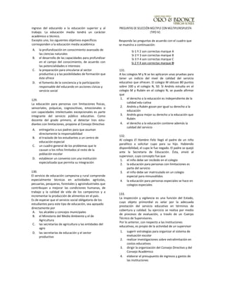 ingreso del educando a la educación superior y al
trabajo. La educación media tendrá un carácter
académico o técnico.
Excepto uno, los siguientes objetivos específicos
corresponden a la educación media académica
A. la profundización en conocimiento avanzado de
las ciencias naturales
B. el desarrollo de las capacidades para profundizar
en el campo del conocimiento, de acuerdo con
las potencialidades e intereses
C. la preparación para vincularse al sector
productivo y a las posibilidades de formación que
éste ofrece
D. el fomento de la conciencia y la participación
responsable del educando en acciones cívicas y
servicio social
129.
La educación para personas con limitaciones físicas,
sensoriales, psíquicas, cognoscitivas, emocionales o
con capacidades intelectuales excepcionales es parte
integrante del servicio público educativo. Como
docente del grado primero, al detectar tres estu-
diantes con limitaciones, propone al Consejo Directivo
A. entregarlos a sus padres para que asuman
directamente la responsabilidad
B. el traslado de los estudiantes a un centro de
educación especial
C. un cuadro general de los problemas que le
causan a los niños limitados al resto de la
población escolar
D. establecer un convenio con una institución
especializada que permita su integración
130.
El servicio de educación campesina y rural comprende
especialmente técnicas en actividades agrícolas,
pecuarias, pesqueras, forestales y agroindustriales que
contribuyan a mejorar las condiciones humanas, de
trabajo y la calidad de vida de los campesinos y a
incrementar la producción de alimentos en el país.
Es de esperar que el servicio social obligatorio de los
estudiantes para este tipo de educación, sea apoyado
directamente por
A. los alcaldes y concejos municipales
B. el Ministerio del Medio Ambiente y el de
Agricultura
C. las secretarías de agricultura y las entidades del
agro
D. las secretarías de educación y el sector
productivo
PREGUNTAS DE SELECCiÓN MÚLTIPLE CON MÚLTIPLERESPUESTA
(TIPO IV):
Responda las preguntas de acuerdo con el cuadro que
se muestra a continuación:
131.
A los colegios M y N se les aplicaron unas pruebas para
tener un indicio del nivel de calidad del servicio
educativo que ofrecen. El colegio M obtuvo 80 puntos
sobre 100 y el colegio N, 50. Si Andrés estudia en el
colegio M y Rubén en el colegio N, se puede afirmar
que
1. el derecho a la educación es independiente de la
calidad edu-cativa
2. Andrés y Rubén gozan por igual su derecho a la
educación
3. Andrés goza mejor su derecho a la educación que
Rubén
4. el derecho a la educación contiene además la
calidad del servicio
132.
Al colegio El Hombre Feliz llegó el padre de un niño
paralítico a solicitar cupo para su hijo. Habiendo
disponibilidad, el cupo le fue negado. El padre se quejó
ante la Secretaría de Educación. Ésta, envió al
supervisor, cuyo concepto fue que
1. el niño debe ser recibido en el colegio
2. la educación para personas con limitaciones es
parte del servicio
3. el niño debe ser matriculado en un colegio
especial para minusválidos
4. la educación para personas especiales se hace en
colegios especiales
133.
La inspección y vigilancia es una función del Estado,
cuyo objeto primordial es velar por la adecuada
prestación del servicio educativo en términos de
cobertura y calidad. Su ejercicio se realiza por medio
de procesos de evaluación, a través de un Cuerpo
Técnico de Supervisores.
Por lo anterior, con respecto a las instituciones
educativas, es propio de la actividad de un supervisor
1. sugerir estrategias para organizar el sistema de
evaluación escolar
2. realizar investigaciones sobre extralimitación en
costos educativos
3. dirigir la organización del Consejo Directivo y del
Consejo Académico
4. elaborar el presupuesto de ingresos y gastos de
las instituciones
Si 1 Y 2 son correctas marque A
Si 2 Y 3 son correctas marque B
Si 3 Y 4 son correctas marque C
Si 2 Y 4 son correctas marque D
 