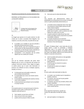 PREGUNTAS DE SELECCION MÚLTIPLE CON ÚNICA RESPUESTA (TIPO I)
RESPONDA LAS PREGUNTAS 31 A 37 DE ACUERDO CON
LA SIGUIENTE GRÁFICA:
31.
La imagen que aparece en el cuadro anterior, ha sido
creada por el pintor surrealista René Magritte. Con
respecto a una obra como ésta, se puede afirmar que
A. es posible, en la medida en que fue pensada y
plasmada artísticamente por el autor
B. resulta extraña, pues da la impresión de que el
artista posee una idea equivocada de la realidad
C. es absurda, en vista de que el autor confunde sus
intereses estéticos con la función del arte
D. corresponde a una propuesta real de ciertos
objetos que son usados por el artista
32.
Uno de los intereses esenciales del pintor René
Magrítte giró en torno a la liberación del hombre de
cualquier restricción mental o física. Según la imagen,
se podría pensar que el autor está interesado en
provocar una reflexión en torno a múltiples aspectos,
excepto, en torno a
A. lo interesante que sería poder cambiar de
personalidad ocasionalmente
B. lo insoportable que a veces nos resulta nuestro
propio cuerpo
C. la necesidad de ausentamos de nosotros mismos
como rutina cotidiana
D. lo desconcertante que siempre nos ha resultado
el cuerpo humano
33.
Si se quisiera pensar en una persona que el artista ha
evocado en este cuadro, la afirmación más real
respecto a ella sería que no
A. tiene zapatos, ya que éstos son falsos
B. desea usar por ahora esos zapatos
C. puede caminar porque le faltan los pies
D. tiene pies pues los dejó abandonados
34.
Una situación que definitivamente reduce las
posibilidades de interpretación de una obra surrealista,
como el cuadro presentado anteriormente, es
A. un hombre estuvo trabajando todo el día, llegó
muy temprano y deseó poder quitarse los pies
como si fueran zapatos
B. un hombre con una gran sensibilidad deseó
poder tocar el suelo y , sentir su textura con unos
zapatos tan sutiles como sus pies
C. un pintor partió de la idea de que hay cosas
inútiles que deben existiry representó sus propias
necesidades cotidianas
D. un hombre decidió que era necesario
transformar el arte a partir de las necesidades
humanas e hizo este bosquejo
35.
El cuadro "El Mode,a Rojo", como toda obra de arte,
puede remitir a quien la contempla a múltiples
significados, pero si se piensa que estos zapatos
acaban de ser usados por alguien, una posible causa de
que hayan sido dejados aliado de una construcción de
madera, es que para esta persona
A. sentir las piedras del camino es más agradable
que usar zapatos
B. un lugar a donde ingresó está sucio y no
desea dañarlos.
C. el camino que va a recorrer es suave y
no los necesita
D. el suelo que va a pisar ya no exige el
uso de zapatos
36.
En este cuadro están plasmadas las ideas de
A. un creador, que considera que lo imposible es
posible y viceversa
B. un inventor, que cree que los pies pueden
convertirse en zapatos
C. un idealista, que está muy cansado y desea unos
zapatos imposibles
D. un soñador, que quiere sentirse tan tranquilo
como cuando duerme
37.
De las siguientes expresiones, aquella que
resulta más adecuada al sentido del cuadro
es
A. para qué zapatos si no tengo pies -
"El Modelo Rojo" de René Magritte Óleo
sobre lienzo -1937 Museo Nacional de
Estocolmo (Suecia)
 