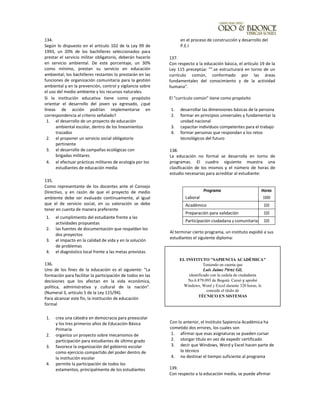134.
Según lo dispuesto en el artículo 102 de la Ley 99 de
1993, un 20% de los bachilleres seleccionados para
prestar el servicio militar obligatorio, deberán hacerlo
en servicio ambiental. De este porcentaje, un 30%
como mínimo, prestan su servicio en educación
ambiental; los bachilleres restantes lo prestarán en las
funciones de organización comunitaria para la gestión
ambiental y en la prevención, control y vigilancia sobre
el uso del medio ambiente y los recursos naturales.
Si la institución educativa tiene como propósito
orientar el desarrollo del joven ya egresado, ¿qué
líneas de acción podrían implementarse en
correspondencia al criterio señalado?
1. el desarrollo de un proyecto de educación
ambiental escolar, dentro de los lineamientos
trazados
2. el proponer un servicio social obligatorio
pertinente
3. el desarrollo de campañas ecológicas con
brigadas militares
4. el efectuar prácticas militares de ecología por los
estudiantes de educación media
135.
Como representante de los docentes ante el Consejo
Directivo, y en razón de que el proyecto de medio
ambiente debe ser evaluado continuamente, al igual
que el de servicio social, en su valoración se debe
tener en cuenta de manera preferente
1. el cumplimiento del estudiante frente a las
actividades propuestas
2. las fuentes de documentación que respaldan los
dos proyectos
3. el impacto en la calidad de vida y en la solución
de problemas
4. el diagnóstico local frente a las metas previstas
136.
Uno de los fines de la educación es el siguiente: "La
formación para facilitar la participación de todos en las
decisiones que los afectan en la vida económica,
política, administrativa y cultural de la nación".
(Numeral 3, artículo 5 de la Ley 115/94).
Para alcanzar este fin, la institución de educación
formal
1. crea una cátedra en democracia para preescolar
y los tres primeros años de Educación Básica
Primaria
2. organiza un proyecto sobre mecanismos de
participación para estudiantes de último grado
3. favorece la organización del gobierno escolar
como ejercicio compartido del poder dentro de
la institución escolar
4. permite la participación de todos los
estamentos, principalmente de los estudiantes
en el proceso de construcción y desarrollo del
P.E.I
137.
Con respecto a la educación básica, el artículo 19 de la
Ley 115 preceptúa: "".se estructurará en torno de un
currículo común, conformado por las áreas
fundamentales del conocimiento y de la actividad
humana".
El "currículo común" tiene como propósito
1. desarrollar las dimensiones básicas de la persona
2. formar en principios universales y fundamentar la
unidad nacional
3. capacitar individuos competentes para el trabajo
4. formar personas que respondan a los retos
tecnológicos del futuro
138.
La educación no formal se desarrolla en torno de
programas. El cuadro siguiente muestra una
clasificación de los mismos y el número de horas de
estudio necesarias para acreditar al estudiante:
Programa Horas
Laboral 1000
Académico 320
Preparación para validación 320
Participación ciudadana y comunitaria 320
Al terminar cierto programa, un instituto expidió a sus
estudiantes el siguiente diploma:
Con lo anterior, el Instituto Sapiencia Académica ha
cometido dos errores, los cuales son
1. afirmar que esas asignaturas se pueden cursar
2. otorgar título en vez de expedir certificado
3. decir que Windows, Word y Excel hacen parte de
lo técnico
4. no destinar el tiempo suficiente al programa
139.
Con respecto a la educación media, se puede afirmar
EL INSTITUTO "SAPIENCIA ACADÉMICA"
Teniendo en cuenta que
Luis Jaime Pérez Gil,
identificado con la cedula de ciudadanía
No.6.879.093 de Bogotá. Cursó y aprobó
Windows, Word y Excel durante 320 horas, le
concede el título de
TÉCNICO EN SISTEMAS
 