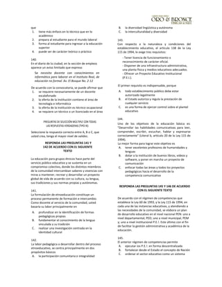que
1. tiene más énfasis en lo técnico que en lo
académico
2. prepara al estudiante para el mundo laboral
3. forma al estudiante para ingresar a la educación
superior
4. puede ser de carácter teórico o práctico
140.
En el diario de la ciudad, en la sección de empleos
aparece un aviso limitado que expresa:
Se necesita docente con conocimientos en
informática para laborar en el Instituto Real, de
educación no formal. Av. El Bosque No. 2-12
De acuerdo con la convocatoria, se puede afirmar que
1. se requiere necesariamente de un docente
escalafonado
2. la oferta de la institución contiene el área de
tecnología e informática
3. la oferta de la institución es técnico ocupacional
4. se requiere un técnico o un licenciado en el área
PREGUNTAS DE SELECCIÓN MÚLTIPLE CON TODAS
LAS RESPUESTAS VERDADERAS (TIPO IX):
Seleccione la respuesta correcta entre A, B o C, que
usted crea, tenga el mayor nivel de validez.
RESPONDA LAS PREGUNTAS 141 Y
142 DE ACUERDO CON EL SIGUIENTE
TEXTO
La educación para grupos étnicos hace parte del
servicio público educativo y se sustenta en un
compromiso colectivo, donde los distintos miembros
de la comunidad intercambian saberes y vivencias con
miras a mantener, recrear y desarrollar un proyecto
global de vida de acuerdo con su cultura, su lengua,
sus tradiciones y sus normas propias y autónomas.
141.
La formulación de etnoeducación constituye un
proceso permanente de formación e intercambio.
Como docente al servicio de la comunidad, usted
basaría su labor principalmente en
A. profundizar en la identificación de formas
pedagógicas propias
B. fundamentar el conocimiento de la lengua
vinculada a su tradición
C. realizar una investigación centrada en la
identidad cultural
142.
La labor pedagógica a desarrollar dentro del proceso
etnoeducativo, se centra principalmente en dos
propósitos básicos
A. la participación comunitaria e integralidad
B. la diversidad lingüística y autónoma
C. la interculturalidad y diversidad
143.
Con respecto a la naturaleza y condiciones del
establecimiento educativo, el artículo 138 de la Ley
115 de 1994, le exige tres requisitos:
- Tener licencia de funcionamiento o
reconocimiento de carácter oficial.
- Disponer de una infraestructura administrativa,
una planta física y medios educativos adecuados.
- Ofrecer un Proyecto Educativo Institucional
(P.E.I.).
El primer requisito es indispensable, porque
A. todo establecimiento público debe estar
autorizado legalmente
B. el Estado autoriza y regula la prestación de
cualquier servicio
C. es una forma de ejercer control sobre el plantel
educativo
144.
Uno de los objetivos de la educación básica es:
"Desarrollar las habilidades comunicativas para leer,
comprender, escribir, escuchar, hablar y expresarse
correctamente" (Literal b, artículo 20 de la Ley 115 de
1994).
La mejor forma para lograr este objetivo es
A. tener excelentes profesores de humanidades y
lenguas
B. dotar a la institución de buenos libros, videos y
software, y poner en marcha un proyecto de
comunicación
C. enfocar todas las áreas y todos los proyectos
pedagógicos hacia el desarrollo de la
competencia comunicativa
RESPONDA LAS PREGUNTAS 145 Y 146 DE ACUERDO
CON EL SIGUIENTE TEXTO
De acuerdo con el régimen de competencias que
establece la Ley 60 de 1993, y la Ley 115 de 1994, en
cada una de las instancias educativas, y atendiendo a
las necesidades de la comunidad, se elabora un plan
de desarrollo educativo en el nivel nacional PEN: uno a
nivel departamental, PED; uno a nivel municipal, PEM
y; uno a nivel institucional P.E.!. Este último con el fin
de facilitar la gestión administrativa y académica de la
educación.
145.
El anterior régimen de competencias permite
A. ejecutar ios P.E.!. en forma descentralizada
B. fortalecer desde el Estado el concepto de Nación
C. ordenar el sector educativo como un sistema
 