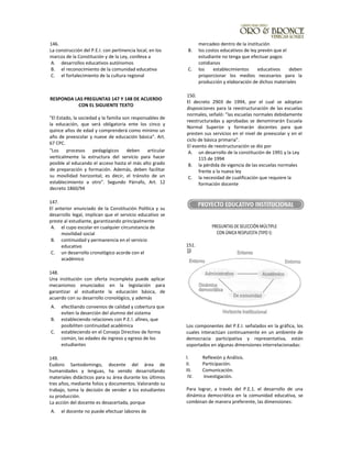 146.
La construcción del P.E.I. con pertinencia local, en los
marcos de la Constitución y de la Ley, conlleva a
A. desarrollos educativos autónomos
B. el reconocimiento de la comunidad educativa
C. el fortalecimiento de la cultura regional
RESPONDA LAS PREGUNTAS 147 Y 148 DE ACUERDO
CON EL SIGUIENTE TEXTO
"El Estado, la sociedad y la familia son responsables de
la educación, que será obligatoria ente los cinco y
quince años de edad y comprenderá como mínimo un
año de preescolar y nueve de educación básica". Art.
67 CPC.
"Los procesos pedagógicos deben articular
verticalmente la estructura del servicio para hacer
posible al educando el acceso hasta el más alto grado
de preparación y formación. Además, deben facilitar
su movilidad horizontal; es decir, el tránsito de un
establecimiento a otro". Segundo Párrafo, Art. 12
decreto 1860/94
147.
El anterior enunciado de la Constitución Política y su
desarrollo legal, implican que el servicio educativo se
preste al estudiante, garantizando principalmente
A. el cupo escolar en cualquier circunstancia de
movilidad social
B. continuidad y permanencia en el servicio
educativo
C. un desarrollo cronológico acorde con el
académico
148.
Una institución con oferta incompleta puede aplicar
mecanismos enunciados en la legislación para
garantizar al estudiante la educación básica, de
acuerdo con su desarrollo cronológico, y además
A. efectliando convenios de calidad y cobertura que
eviten la deserción del alumno del sistema
B. estableciendo relaciones con P.E.!. afines, que
posibiliten continuidad académica
C. estableciendo en el Consejo Directivo de forma
común, las edades de ingreso y egreso de los
estudiantes
149.
Eudoro Santodomingo, docente del área de
humanidades y lenguas, ha venido desarrollando
materiales didácticos para su área durante los últimos
tres años, mediante folios y documentos. Valorando su
trabajo, toma la decisión de vender a los estudiantes
su producción.
La acción del docente es desacertada, porque
A. el docente no puede efectuar labores de
mercadeo dentro de la institución
B. los costos educativos de ley prevén que el
estudiante no tenga que efectuar pagos
cotidianos
C. los establecimientos educativos deben
proporcionar los medios necesarios para la
producción y elaboración de dichos materiales
150.
El decreto 2903 de 1994, por el cual se adoptan
disposiciones para la reestructuración de las escuelas
normales, señaló: "las escuelas normales debidamente
reestructuradas y aprobadas se denominarán Escuela
Normal Superior y formarán docentes para que
presten sus servicios en el nivel de preescolar y en el
ciclo de básica primaria".
El evento de reestructuración se dio por
A. un desarrollo de la constitución de 1991 y la Ley
115 de 1994
B. la pérdida de vigencia de las escuelas normales
frente a la nueva ley
C. la necesidad de cualificación que requiere la
formación docente
PREGUNTAS DE SELECCIÓN MÚLTIPLE
CON ÚNICA RESPUESTA (TIPO I):
151.
Los componentes del P.E.I. señalados en la gráfica, los
cuales interactúan continuamente en un ambiente de
democracia participativa y representativa, están
soportados en algunas dimensiones interrelacionadas:
l. Reflexión y Análisis.
II. Participación.
III. Comunicación.
IV. Investigación.
Para lograr, a través del P.E.1. el desarrollo de una
dinámica democrática en la comunidad educativa, se
combinan de manera preferente, las dimensiones:
 