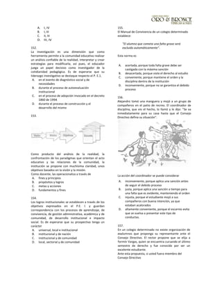 A. I, IV
B. I, III
C. II, III
D. III, IV
152.
La investigación es una dimensión que como
herramienta permite a la comunidad educativa realizar
un análisis confiable de la realidad, interpretar y crear
estrategias para modificarla; así pues, el educador
juega un papel decisivo como investigador de la
cotidianidad pedagógica. Es de esperarse que su
Iiderazgo investigativo se destaque respecto el P. E.1.
A. en el evento de diagnóstico social y de
necesidades
B. durante el proceso de autoevaluación
institucional
C. en el proceso de adopción invocado en el decreto
1860 de 1994
D. durante el proceso de construcción y el
desarrollo del mismo
153.
Como producto del análisis de la realidad, la
confrontación de los paradigmas que orientan el acto
educativo y las relaciones de la comunidad, la
institución se propone con muchísima claridad, unos
objetivos basados en la visión y la misión.
Como docente, las operacionaliza a través de
A. fines y principios
B. propósitos y logros
C. metas y acciones
D. fundamentos y fines
154.
Los logros institucionales se establecen a través de los
objetivos expresados en el P.E. l. y guardan
correspondencia con los procesos de aprendizaje, de
convivencia, de gestión administrativa, académica y de
comunidad, de desarrollo institucional e impacto
social. Es de esperarse que su prospectiva tenga un
carácter
A. universal, local e institucional
B. institucional y de nación
C. institucional y de comunidad
D. local, sectorial y de comunidad
155.
El Manual de Convivencia de un colegio determinado
establece:
"El alumno que cometa una falta grave será
excluido automáticamente".
Esta norma es
A. acertada, porque toda falta grave debe ser
castigada con la máxima sanción
B. desacertada, porque viola el derecho al estudio
C. conveniente, porque mantiene el orden y la
disciplina dentro de la institución
D. inconveniente, porque no se garantiza el debido
proceso
156.
Alejandro tomó una manguera y mojó a un grupo de
compañeros en el patio de recreo. El coordinador de
disciplina, que vio el hecho, lo llamó y le dijo: "Se va
inmediatamente para su casa hasta que el Consejo
Directivo defina su situación".
La acción del coordinador se puede considerar
A. inconveniente, porque aplica una sanción antes
de seguir el debido proceso
B. justa, porque aplica una sanción a tiempo para
una falta que es evidente, manteniendo el orden
C. injusta, porque el estudiante mojó a sus
compañeros con buena intención, ya que
estaban acalorados
D. altamente conveniente, porque el escarnio evita
que se vuelva a presentar este tipo de
conductas.
157.
En un colegio determinado no existe organización de
exalumnos que proponga su representante ante el
Consejo Directivo. El rector propone que se elija a
Fermín Vargas, quien se encuentra cursando el último
semestre de derecho y fue conocido por ser un
excelente estudiante.
Ante esta propuesta, si usted fuera miembro del
Consejo Directivo
 