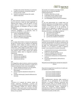 él dirige es de carácter educativo y no comercial
C. aceptaría la propuesta, ya que ella cumple el
principio de dar y recibir
D. aceptaría la propuesta, porque ella cumple
objetivos educativos
163.
En cierta institución educativa un grupo de profesores
ejerce la docencia a través de clases magistrales; un
segundo grupo trabaja a través de talleres; un tercer
grupo centra su actividad en el juego y, un cuarto
grupo desarrolla sus actividades con base en salidas
pedagógicas.
El coordinador académico, interesado en dar mayor
coherencia pedagógica a la institución, inicia un
proceso con los docentes, tendientes a
A. unificar metodologías de trabajo
B. reformar el Manual de Convivencia
C. definir el reglamento de los docentes
D. convenir un modelo pedagógico
164.
En un colegio determinado, el proceso de organización
del plan de estudios puso en evidencia los siguientes
problemas: ¿Cómo integrar los logros al interior de
cada asignatura?, ¿cómo integrar las asignaturas de la
misma área?, ¿cómo integrar las áreas entre sí y éstas
con los proyectos pedagógicos? El coordinador acadé-
mico propone como la mejor manera para obtener
conclusiones válidas sobre la integración curricular,
implementar
A. procesos didácticos
B. proyectos de investigación
C. realización de experiencias
D. elaboraciones teóricas
165.
En el diagnóstico sobre el entorno social se encuentran
grandes carencias de orden económico. El papel de la
institución educativa frente a estas necesidades es
A. brindar subsidios económicos a los más pobres
B. gestionar fuentes de empleo para los
desocupados
C. ofrecer programas laborales de educación no
formal
D. recolectar información y lIevarla al Ministerio de
Hacienda
166.
"Currículo es el conjunto de criterios, planes de
estudio, programas, metodología y procesos que
contribuyen a la identidad cultural nacional, regional y
local, incluyendo también los recursos humanos,
académicos y físicos para poner en práctica las políti-
cas y llevar a cabo el Proyecto Educativo Institucional".
Artículo 76 Ley 115/94.
De acuerdo con el anterior enunciado, el éxito
educativo de una institución depende
fundamentalmente de
A. el diseño y desarrollo curricular
B. la identidad nacional, regional y local
C. el conjunto de programas de estudio
D. las metodologías y recursos para la enseñanza
167.
En una zona determinada de la ciudad existe una
población significativa de mendigos jóvenes, y también
subsisten problemas de basuras en las calles. Para
contribuir a la solución de los dos problemas, la
Alcaldía Local ha organizado un programa en el cual
quiere comprometer el apoyo de las instituciones
educativas del sector. Este programa puede ser
A. una empresa de reciclado res
B. vigías de la salud pública
C. una campaña de seguridad ciudadana
D. una feria de vendedores ambulantes
168.
El desarrollo del concepto de gobierno escolar como
expresión de participación de todos los estamentos de
la comunidad educativa, se contrapone a la concepción
de poder que tradicionalmente correspondía a los
directivos y a los maestros. Al señalar el gobierno
escolar, la Ley no prevé en el ámbito institucional
A. la articulación de los procesos administrativos,
académicos y de comunidad
B. el ejercicio colegiado del poder para el
cumplimiento de objetivos comunes
C. el crecimiento institucional y el mejoramiento
continuo
D. los procesos participativos, democráticos y
autónomos
PREGUNTAS DE SELECCIÓN MÚLTIPLE CON MÚLTIPLE RESPUESTA
(TIPO IV):
Responda las preguntas de acuerdo con el cuadro que
se muestra a continuación:
169.
'Todo establecimiento educativo debe construir y
desarrollar con la participación de la comunidad
educativa, un Proyecto Educativo lnstitucional que
exprese la forma cómo se ha decidido alcanzar los
fines de la educación definidos en la Ley, teniendo en
cuenta las condiciones sociales, económicas y
culturales de su medio". Art. 14 Decreto 1860/94.
Conocedores de lo anterior, el proyecto educativo
institucional se puede concebir como
Si 1 Y 2 son correctas marque A
Si 2 Y 3 son correctas marque B
Si 3 Y 4 son correctas marque C
Si 2 Y 4 son correctas marque D
 