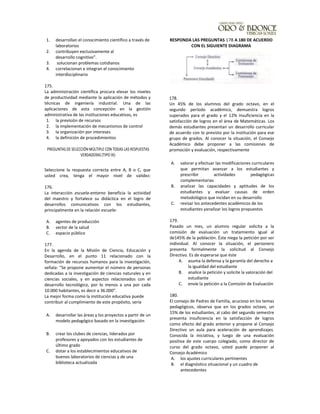 1. desarrollan el conocimiento científico a través de
laboratorios
2. contribuyen exclusivamente al
desarrollo cognitivo”.
3. solucionan problemas cotidianos
4. correlacionan e integran el conocimiento
interdisciplinario
175.
La administración científica procura elevar los niveles
de productividad mediante la aplicación de métodos y
técnicas de ingeniería industrial. Una de las
aplicaciones de esta concepción en la gestión
administrativa de las instituciones educativas, es
1. la previsión de recursos
2. la implementación de mecanismos de control
3. la organización por intereses
4. la definición de procedimientos
PREGUNTAS DE SELECCIÓN MÚLTIPLE CON TODAS LAS RESPUESTAS
VERDADERAS (TIPO IX):
Seleccione la respuesta correcta entre A, B o C, que
usted crea, tenga el mayor nivel de validez:
176.
La interacción escuela-entorno beneficia la actividad
del maestro y fortalece su didáctica en el logro de
desarrollos comunicativos con los estudiantes,
principalmente en la relación escuela-
A. agentes de producción
B. sector de la salud
C. espacio público
177.
En la agenda de la Misión de Ciencia, Educación y
Desarrollo, en el punto 11 relacionado con la
formación de recursos humanos para la investigación,
señala: "Se propone aumentar el número de personas
dedicadas a la investigación de ciencias naturales y en
ciencias sociales, y en aspectos relacionados con el
desarrollo tecnológico, por lo menos a una por cada
10.000 habitantes, es decir a 36.000".
La mejor forma como la institución educativa puede
contribuir al cumplimiento de este propósito, sería
A. desarrollar las áreas y los proyectos a partir de un
modelo pedagógico basado en la investigación
B. crear los clubes de ciencias, Iiderados por
profesores y apoyados con los estudiantes de
último grado
C. dotar a los establecimientos educativos de
buenos laboratorios de ciencias y de una
biblioteca actualizada
RESPONDA LAS PREGUNTAS 178 A 180 DE ACUERDO
CON EL SIGUIENTE DIAGRAMA
178.
Un 45% de los alumnos del grado octavo, en el
segundo período académico, demuestra logros
superados para el grado y el 12% insuficiencia en la
satisfacción de logros en el área de Matemáticas. Los
demás estudiantes presentan un desarrollo curricular
de acuerdo con lo previsto por la institución para ese
grupo de grados. Al conocer la situación, el Consejo
Académico debe proponer a las comisiones de
promoción y evaluación, respectivamente
A. valorar y efectuar las modificaciones curriculares
que permitan avanzar a los estudiantes y
prescribir actividades pedagógicas
complementarias
B. analizar las capacidades y aptitudes de los
estudiantes y evaluar causas de orden
metodológico que incidan en su desarrollo
C. revisar los antecedentes académicos de los
estudiantes yanalizar los logros propuestos
179.
Pasado un mes, un alumno regular solicita a la
comisión de evaluación un tratamiento igual al
de145% de la población. Éste niega la petición por ser
individual. Al conocer la situación, el personero
presenta formalmente la solicitud al Consejo
Directivo. Es de esperarse que éste
A. asuma la defensa y la garantía del derecho a
la igualdad del estudiante
B. analice la petición y solicite la valoración del
estudiante
C. envíe la petición a la Comisión de Evaluación
180.
El consejo de Padres de Familia, acucioso en los temas
pedagógicos, observa que en los grados octavo, un
15% de los estudiantes, al cabo del segundo semestre
presenta insuficiencia en la satisfacción de logros
como efecto del grado anterior y propone al Consejo
Directivo un aula para aceleración de aprendizajes.
Conocida la iniciativa, y luego de una evaluación
positiva de este cuerpo colegiado, como director de
curso del grado octavo, usted puede proponer al
Consejo Académico
A. los ajustes curriculares pertinentes
B. el diagnóstico situacional y un cuadro de
antecedentes
 