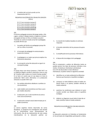 C. el análisis del currículo acorde con los
lineamientos del P.E.I.
PREGUNTAS DE SELECCIÓN MÚLTIPLE CON MULTIPLE RESPUESTA
(TIPO IV):
181.
El término pedagogía proviene del griego paidos, niño
y again, conducir; designa desde su orígenes al esclavo
encargado de llevar al niño a la Paideia ( escuela l.
Teniendo en cuenta el estado actual de la pedagogía,
se puede afirmar que
1. los padres de familia son pedagogos porque lle-
van sus niños a la escuela
2. el concepto de pedagogía ha evolucionado a
través de la historia
3. la pedagogía es un saber que procura explicar los
fenómenos educativos
4. la concepción actual de educación es igual a la
concepción griega
182.
El monje checo Juan Amos Comenius ( 7592-7677 I en
su Didáctica Magna concibe la educación como el arte
de "enseñar todo a todos en el menor tiempo posible".
Si se tiene en cuenta que en esa época se inicia la
producción fabril como alternativa a la producción
artesanal; se puede inferir que
1. los cambios educativos obedecen a cambios so-
cio-económicos
2. cada modelo socio-económico con lleva su pro-
pio modelo educativo
3. la educación, por sí sola transforma las estruc-
turas socio-económicas
4. la educación siempre estará determinada por el
poder económico
183.
La ciencia cognitiva retoma desarrollos de varias
disciplinas, su programa de investigación está basado
en el conocimiento como procesamiento de
información, Dos de las implicaciones de este campo
interdisciplinar en la educación podrían ser
1. la creación de modelos basados en estímulo-
respuesta
2. el estudio sistemático de los procesos de apren-
dizaje
3. la simplificación de los procesos informaticos
4. el desarrollo tecnológico de la pedagogía
184.
Para la compresión y análisis de diferentes textos se
pueden pensar tres tipos de procesos referidos a tres
niveles: intratextual, intertextual y extratextual.
Con el fin de desarrollar el nivel referido al
intertextual, se podría realizar la siguiente actividad
A. identificar en un texto ambiental los diferentes
factores que favorecen al equilibrio ecológico
B. comparar un texto didáctico sobre el medio am-
biente frente a un poema, también referido al
medio ambiente
C. examinar las condiciones que rodearon al autor
cuando escribió una fábula sobre el equilibrio
ecológico
D. elaborar un diagrama causal sobre la base de un
texto científico sobre el medio ambiente
PREGUNTAS DE SELECCIÓN MÚLTIPLE CON ÚNICA RESPUESTA
(TIPO I):
185.
La educación preescolar en Colombia se fundamenta
en los principios de integralidad, participación y lúdica.
Si 1 Y 2 son correctas marque A
Si 2 Y 3 son correctas marque B
Si 3 Y 4 son correctas marque C
Si 2 Y 4 son correctas marque D
Si 1 y 3 son correctas marque E
 