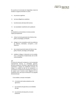 De acuerdo con el principio de integralidad, el plan de
estudios se organiza teniendo en cuenta
A. los procesos cognitivos
B. las áreas obligatorias y optativas
C. las dimensiones del desarrollo humano
D. las necesidades insatisfechas de la población
186.
La competencia comunicativa en ciencias sociales
implica principalmente
A. refutar las teorías generales de la Historia, Geo-
grafía, la Sociología y la Filosofía
B. dialogar con los compañeros sobre los problemas
de violencia, desempleo, corrupción y anal-
fabetismo
C. leer comprensivamente textos de Historia, Geo-
grafía, Filosofía, Sociología y Antropología
D. establecer diálogo e interacción con los proble-
mas y concepciones fundamentales de las dife-
rentes disciplinas
187.
El servicio de educación campesina y rural comprende
especialmente técnicas en actividades agrícolas,
pecuarias, pesqueras, forestales y agroindustriales que
contribuyan a mejorar las condiciones humanas, de
trabajo y la calidad de vida de los campesinos y a
incrementar la producción de alimentos en el país. Es
de esperar que el servicio social obligatorio de los
estudiantes para este tipo de educación sea apoyado
directamente por
A.los alcaldes y concejos municipales
B. el ministerio del medio ambiente y el de
agricultura
C. las secretarias de agricultura y las entidades
del agro
D. las secretarias de educación y el sector
productivo
 