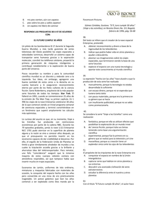 B. mis pies sienten, aún con zapatos
C. pies sobre los pies y ¡adiós zapatos!
D. sin zapatos me libero de caminar
RESPONDA LAS PREGUNTAS 38 A 47 DE ACUERDO
CON:
EL FUTURO CUMPLE 30 AÑOS
Un piloto de los bombarderos B-17 durante la Segunda
Guerra Mundial, y más tarde guionista de series
televisivas del Oeste posibilitó los viajes espaciales a
velocidades lumínicas; desarrolló un sistema capaz de
transportar seres humanos gracias a la separación
molecular, concibió los teléfonos celulares, proyectó la
primera generación de máquinas inteligentes y
contribuyó notablemente a la exploración de buena
parte del Universo.
Pocos recuerdan su nombre y para la comunidad
científica mundial es un discreto y redondo cero a la
izquierda. Sus ideas, sin embargo, agregaron una
buena cantidad de estos ceros a la derecha en su
cuenta bancaria y le aseguraron reconocimiento
eterno por parte de los fieles cultores de la ciencia
ficción. Gene Rodenberry, arquitecto de la más popular
serie futurista de todos los tiempos: Star Trek. Él
falleció en 1991, cuando se conmemoraron 25 años de
la emisión de The Man Trap, su primer capítulo. En 1
996 los viajes de la nave Enterprise celebraron 30 años
de lo que comenzó siendo un trivial programa semanal
de aventuras espaciales y terminó convirtiéndose en
un fenómeno que superó ampliamente los cálculos
más optimistas.
Lo curioso del asunto es que, en su momento, Viaje a
las Estrellas fue producida con restricciones
económicas por parte de la cadena NBC. Durante los
79 episodios grabados, jamás la nave U.S.S Enterprise
NCC 1701 pudo aterrizar en la superficie de planeta
alguno y la razón se vino a conocer años después, ya
que el presupuesto no permitía invertir en los
escenarios capaces de dar credibilidad al descenso. Por
ello, el orgullo de la Federación Unida de Planetas se
limitó a girar tímidamente alrededor de mundos a los
cuales la tripulación accedía gracias a la brillante y
ahorrativa idea del teletransportador. Para rematar,
una feliz "coincidencia" aseguró que la inmensa
mayoría de estos cuerpos celestes contara con
atmósferas respirables, así que tampoco había que
invertir mucho en trajes espaciales.
Escenarios de cartón, uniformes de tela ordinaria,
miniaturas y maquetas fabricadas con materiales de
ocasión, la conquista del espacio hecha con las uñas
pero convertida en una mina de oro prácticamente
inagotable. Un potosí galáctico que Gon los años
comenzó a ser explotado como Dios manda por la
Paramount Pictures.
Gómez Córdoba, Gustavo. "El f( ,turo cumple 30 años"
(Viaje a las estrellas), en Revista Diners No. 311 Bogotá,
febrero de 1996, pág: 56-68
38.
Del texto se infiere que el creador de la nave espacial
Enterprise, pretendió
A. obtener reconocimiento y dinero a base de la
ingenuidad de los televidentes .
B. indicar que podría haber vida en otros planetas y
ayudar a descubrirla.
C. plasmar sus imaginaciones sobre los viajes
espaciales, que terminaron siendo la base de una
serie futurista
D. explorar el espacio con una nueva tecnología y
aportar este conocimiento al mundo científico
39.
La expresión "hecha con las uñas" hace alusión a que la
producción de esta serie fue realizada
A. manualmente, porque la tecnología no estaba
desarrollada lo suficiente
B. con escaso dinero, porque no se esperaba que
tuviera tanto éxito
C. con pocos materiales, porque era la primera en
su género que se hacía
D. con insuficiente publicidad, porque no se sabía
como promocionarla.
40.
Se considera la serie "Viaje a las Estrellas" como una
realización
A. fantástica, porque en ella se utilizan efectos que
posibilitan la exploración de un mundo irreal
B. de 'ciencia ficción, porque trata sus temas
teniendo como base una argumentación
científica
C. experimental, porque fue la primera en su
género que se realizó para la televisión y el cine
D. maravillosa, porque su creación tiene un
esplendor único ante los ojos de los televidentes
41.
El propósito de los tripulantes de la nave Enterprise era
A. conquistar el espacio en nombre de la Unión
Intergaláctica
B. capturar seres que habitan en otros planetas y
sus entornas
C. descubrir una avanzada civilización de seres
extraterrestres
D. estudiar la diferencia ente el nuestro y otros
planetas
42.
Con el título "El futuro cumple 30 años", el autor hace
 