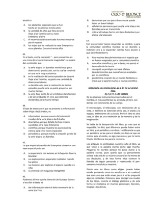 alusión a
A. los adelantos espaciales que se han
hecho en los últimos treinta años
B. la cantidad de años que lleva la serie
Viaje a las Estrellas con su nave
Enterprise al aire
C. el recorrido que ha realizado la nave Enterprise
por el espacio
D. los viajes que ha realizado la nave Enterprise a
otros planetas Durante treinta años
43.
En el texto, con la expresión “... pero convertida en
una mina de oro prácticamente inagotable", se quiere
dar a entender que
A. la serie Viaje a las Estrellas invirtió muy poco
dinero en su producción, con lo cual se convirtió
en una serie muy económica
B. en la realización de tantos episodios de la serie
Viaje a las Estrellas, se gastó una cantidad de
dinero exorbitante
C. su temática dio para la realización de tantos
episodios que la serie se podrá proyectar por
mucho tiempo
D. la serie lleva tanto de ser emitida en la televisión
y de ser producida en cine, que obtendrá
dividendos para mucho tiempo
44.
El tipo de texto con el que se presenta la información
sobre Viaje a las Estrellas, es
A. informativo, porque muestra la historia del
creador de la serie Viaje a las Estrellas
B. descriptivo, porque detalla hechos irreales
sucedidos en la nave Enterprise
C. científico, porque muestra los avances de la
ciencia para crear naves espaciales
D. periodístico, porque reseña la creación y éxito de
la serie Viaje a las Estrellas
45.
Lo que inspiró al creador del Enterprise a inventar una
nave espacial pudo ser
A. su experiencia con aviones en la Segunda Guerra
Mundial
B. sus exploraciones espaciales realizadas cuando
fue piloto
C. sus ilusiones por explorar el espacio cuando era
niño
D. su vivencia con máquinas inteligentes
46.
Podemos afirmar que la intención de Gustavo Gómez
al escribir el texto es
A. dar información sobre el éxito monetario de la
serie StarTrek
B. demostrar que con poco dinero no se puede
hacer un buen trabajo
C. señalar los percances que tuvo la serie Viaje a las
Estrellas para ser transmitida
D. criticar el trabajo hecho por Gene Rodenberry en
el cine y la televisión
47.
Con la expresión "pocos recuerdan su nombre, y para
la comunidad científica mundial es un discreto y
redondo cero a la izquierda", Gómez hace alusión a
que Gene Rodenberry
A. hizo muchos descubrimientos en el espacio que
no fueron aceptados por la comunidad científica
B. nunca fue científico y, por lo tanto, no aportó al
desarrollo de la ciencia
C. consiguió su prestigio con base a falsos
descubrimientos que nunca fueron aceptados
por los científicos
D. posibilitó la creación de un mundo fantástico e
irreal que le aportó mucho al mundo científico
RESPONDA LAS PREGUNTAS 48 A 57 DE ACUERDO
CON:
EL CULTO A LOS LIBROS
De los diversos instrumentos inventados por el
hombre, el más asombroso es, sin duda, el libro. Los
demás son extensiones de su cuerpo.
El microscopio, el telescopio, son extensiones de su
vista, el teléfono es extensión de la voz, el arado y la
espada, extensiones de su brazo. Pero el libro es otra
cosa, el libro es una extensión de la memoria y de la
imaginación.
Se habla de la desaparición del libro; yo creo que es
imposible. Se dirá; qué diferencia puede haber entre
un libro y un periódico o un disco. La diferencia es que
un periódico se lee para el olvido; un disco se oye así
mismo para el olvido, es algo mecánico y por lo tanto
frívolo. Un libro se lee para la memoria.
Los antiguos no profesaban nuestro culto al libro, ya
que veían a la palabra escrita como algo muerto.
Pitágoras no escribió porque no quiso atarse a la
palabra escrita, pues quería que su pensamiento
viviese más allá de su muerte corporal en la mente de
sus discípulos, y de esta forma ellos tuvieran la
libertad de seguir pensando y repensando el pen-
samiento inicial de su maestro.
Platón veia los libros como efigies (puede haber
estado pensando como en esculturas o en cuadros)
que uno cree que están vivas, pero si se les pregunta
algo no contestan. Entonces, para corregir esa mudez
de los libros, inventa el diálogo platónico y de esta
forma se multiplica en muchos personajes: Sócrates,
Gorgias y los demás.
 