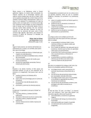 Ahora vemos a ias bibliotecas como si fuesen
gabinetes mágicos, en donde están encantados los
mejores espíritus de la humanidad, espiritus que
esperan nuestra palabra para salir de su mudez. ¿Qué
son las palabras acostadas de un libro? ¿Qué son esos
símbolos muertos? Nada, absolutamente. ¿Qué es un
libro si no lo abrimos? Es simplemente un cubo de
papel y cuero, con hojas; pero si lo leemos ocurre algo
raro. Si leemos un libro antiguo, es como si leyéramos
todo el tiempo que ha transcurrido desde el día en
que fue escrito hasta nosotros. Por eso conviene
mantener el culto del libro. Podemos no estar de
acuerdo con las opiniones del autor, pero el libro
conserva algo sagrado, algo divino, que renueva en
nosotros el deseo de encontrar la felicidad, de
encontrar sabiduría.
Borges, Jorge Luis, Borges
oral. Buenos Aires, Emecé
Editoresl979, págs. 13-24.
48.
Según el texto anterior, los inventos del hombre son
extensiones de su cuerpo y sus sentidos. Esto quiere
decir que la tecnología
A. elimina los obstáculos físicos e intelectuales que
impiden una vida placentera
B. pretende ante todo la estabilidad social y cultural
de la humanidad
C. reduce nuestra percepción del mundo, pues
acorta las distancias
D. aumenta las capacidades sensoriales, físicas e
intelectuales del hombre
49.
Respecto a los demás inventos, el libro posee una
naturaleza distinta, ya que es una extensión de la
memoria y la imaginación. Esto quiere decir que los
libros
A. amplían la historia y las fantasías de la
humanidad
B. están a favor de la tecnología, pero en contra de
la tradición
C. se encuentran más allá del pasado de la
humanidad
D. promueven y estimulan los distintos avances
50.
La expresión "un periódico se lee para el olvido" se
refiere a la
A. naturaleza efímera y cotidiana de dicha
publicación
B. abundante información escrita en nuestros días
C. naturaleza caótica y dispersa de dicha
publicación
D. excesiva influencia de los medios impresos de
comunicación
51.
La antigüedad se caracterizó por ser una cultura oral y
sus grandes maestros, entre los que se contaban
Pitágoras y Sócrates, no escribieron sus enseñanzas,
porque
A. veían en la palabra escritas una fuerza superior a
sus pensamientos
B. prefirieron que sus discípulos se tomaran el
trabajo de escribirlas
C. creyeron que la palabra escrita condenaría sus
pensamientos al olvido
D. prefirieron que sus discípulos recordaran
directamente sus pensamientos
52.
Los antiguos veían en la oralidad una forma de
comunicación más eficaz que la escritura, pues para
ellos la oralidad
A. se presentaba en contextos reales y vivos,
mientras los libros eran objetos mudos que
poseían una vida falsa
B. era el medio de expresión más adecuado para la
enseñanza, mientras que los libros no aportaban
nada nuevo a sus pensamientos
C. les permitía crear nuevos personajes, y gracias a
esto, sus pensamientos y reflexiones se
multiplicaron
D. se presentaba en contextos académicos,
mientras que los libros eran vistos como
maestros mediocres del pensamiento
53.
Del culto a la oralidad de los antiguos y del culto a los
libros en la actualidad, podemos afirmar que
A. los antiguos tenían razón, pues gracias a la
escritura, hoy tenemos conocimiento de su
cultura
B. son dos formas de pensamiento determinadas
por necesidades culturales diferentes
C. los antiguos tenían razón, pues en la actualidad
se ha perdido la capacidad de escuchar y
memorizar las enseñanzas
D. son dos formas de pensamiento similares, pues
privilegian ante todo el sentido de sus
enseñanzas
54.
Al final del texto "El culto a los libros", se presenta
como una invitación a leer, pues ellos poseen una
naturaleza sagrada y divina que les permite
A. estar destinados a convertirse en gabinetes
mágicos
B. ser portadores del tiempo y la memoria de la
humanidad
C. estar aprisionados por el papel y la portada
D. ser extensiones de la cultura oral de la
antigüedad
 