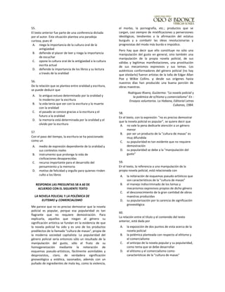 55.
El texto anterior fue parte de una conferencia dictada
por el autor. Esta situación plantea una paradoja
curiosa, pues él
A. niega la importancia de la cultura oral de la
antigüedad
B. defiende el placer de leer y niega la importancia
de escuchar
C. opone la cultura oral de la antigüedad a la cultura
escrita actual
D. defiende la importancia de los libros y su lectura
a través de la oralidad
56.
De la relación que se plantea entre oralidad y escritura,
se puede deducir que
A. lo antiguo estuvo determinado por la oralidad y
lo moderno por la escritura
B. la vida tenía que ver con la escritura y la muerte
con la oralidad
C. el pasado se conoce gracias a la escritura y el
futuro a la oralidad
D. la memoria está determinada por la oralidad y el
olvido por la escritura
57.
Con el paso del tiempo, la escritura se ha posicionado
como un
A. medio de expresión dependiente de la oralidad y
sus contextos reales
B. instrumento que prolonga la vida de
civilizaciones desaparecidas
C. recurso importante para el desarrollo del
pensamiento y la memoria
D. motivo de felicidad y orgullo para quienes rinden
culto a los libros
RESPONDA LAS PREGUNTAS 58 A 60 DE
ACUERDO CON EL SIGUIENTE TEXTO
LA NOVELA POLICIAL Y LA POLÉMICA DE
ELlTlSMO y COMERCIALlSMO
Me parece que no es preciso demostrar que la novela
policial es popular, porque esa popularidad es tan
flagrante que no requiere demostración. Para
explicarla, aquellos que niegan al género su
significación artística se fundan en la evidencia de que
la novela policial ha sido y es uno de los productos
predilectos de la llamada "cultura de masas", propia de
la moderna sociedad capitalista. La popularidad del
género policial sería entonces sólo un resultado de la
manipulación del gusto, sólo el fruto de su
homogeneización mediante la reiteración de
esquemas pseudo-artísticos, fácilmente asimilables y
desprovistos, claro, de verdadera significación
gnoseológica y estética, sazonados, además con un
puñado de ingredientes de mala ley, como la violencia,
el morbo, la pornografía, etc.; productos que se
cargan, casi siempre de mixtificaciones y perversiones
ideológicas, tendientes a la afirmación del estatus
burgués y a combatir las ideas revolucionarias y
progresistas del modo más burdo e impúdico.
Pero hay que decir que ello constituye no sólo una
manipulación del gusto en general, sino también una
manipulación de la propia novela policial, de sus
válidas y legítimas manifestaciones, una prostitución
de sus mecanismos expresivos y sus temas. Los
auténticos conformadores del género policial (no hay
que olvidarlo) fueron artistas de la talla de Edgar Allan
Poe y Wilkie Collins. y desde sus orígenes hasta
nuestros días han producido una buena porción de
obras maestras.
Rodriguez Rivera, GuiJiermo: "La novela policial y
la polémica de e/itismo y comercialismo" En :
Ensayos voluntarios. La Habana, Editorial Letras
Cubanas, 1984.
58.
En el texto, con la expresión: "no es preciso demostrar
que la novela policial es popular", se quiere decir que
A. no vale la pena dedicarle atención a un género
menor
B. por ser un producto de la "cultura de masas" es
muy difundida
C. su popularidad es tan evidente que no requiere
demostración
D. su popularidad se debe a la "manipulación del
gusto"
59.
En el texto, la referencia a una manipulación de la
propia novela policial, está relacionada con
A. la reiteración de esquemas pseudo-artísticos que
son característicos de la "cultura de masas"
B. el manejo indiscriminado de los temas y
mecanismos expresivos propios de dicho género
C. el desconocimiento de la gran cantidad de obras
maestras producidas
D. su popularización por la carencia de significación
gnoseológica
60.
La relación entre el título y el contenido del texto
anterior, está dada por
A. la exposición de dos puntos de vista acerca de la
novela policial
B. la polémica planteada con respecto al elitismo y
el comercialismo
C. el anticipo de la novela popular y su popularidad,
como tema que se debe desarrollar
D. el elitismo y el comercialismo como
características de la "cultura de masas"
 