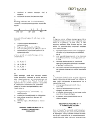 C. consolidar el dominio ideológico sobe la
población
D. transformar las estructuras administrativas
68.
Aline Helg, historiador de la educación colombiana,
caracterizó cuatro etapas en las primeras décadas del
siglo XX:
Las características principales de cada etapa son las
siguientes:
a. Transformaciones demográficas y
socioeconómicas.
b. Programa de la Revolución en Marcha.
c. Iniciación de los procesos de la Reforma Liberal.
d. Implementación progresiva de la Reforma de
comienzos de siglo.
La forma correcta para asociar las etapas con sus
características es
A. 1a, 2b, 3c, 4d
B. 1a, 2c, 3d, 4b
C. 1d, 2c, 3b, 4a
D. 1c, 2a, 3d, 4b
69.
Varios pedagogos, entre ellos Pestalozzi, Froebel,
Dewey, Montessori, Cláparede y Decroli, aportaron
ideas y experiencias para un movimiento que más
tarde se configuró como "Escuela Activa", cuyo
objetivo central es aumentar la potencia y la capacidad
de trabajo productivo del niño y del adolescente.
Por ello, la estrategia principal pedagógica de la
Escuela Activa es
A. incorporar los nuevos conocimientos a los
saberes previos
B. propiciar la actividad centrada en el estudiante
C. desarrollar el pensamiento abstracto del
estudiante
D. identificar logros y dificultades en un proceso
cíclico
RESPONDA LAS PREGUNTAS 70 Y 71 DE
ACUERDO CON LA SIGUIENTE
INFORMACION
70.
El diagrama anterior señala el descriptor general de la
obra de Jean Jacques Rosseau (cinco capítulos); que a
través de su personaje, el joven Emilio, el autor
destaca la diferencia entre la mente del niño y del
adulto. Este panorama cíclico convoca a la pedagogía
como una disciplina a
A. lograr desarrollos comunes con la sociología y la
psicología en pro del desarrollo psicobiológico
del ser
B. crear una didáctica permanente en las diferentes
áreas del conocimiento en correspondencia con
la edad
C. reconocer la infancia como un conjunto de
características propias, autónomas y complejas,
al igual que la adolescencia
D. desarrollar un modelo educativo para cada etapa
del individuo que le permita un buen desempeño
social
71.
La focalización señalada con la incógnita (?) permite
prever la preocupación de Rosseau con respecto al
joven Emilio, al presentarlo en este capítulo con su
esposa Eloísa, como
A. un ser preparado para afrontar la vida en
comunidad
B. un ser con desempeño social y con clara
diferencia de orden sexual
C. el individuo autónomo con características propias
de su desarrollo psicobiológico
D. el individuo preparado socialmente para la
relación de pareja
RESPONDA LAS PREGUNTAS 72 Y 73
DE ACUERDO CON EL SIGUIENTE
TEXTO
Como un "maestro" es reconocido por la historia Juan
Enrique Pestalozzi y su obra, como pieza fundamental
de la pedagogía. Trabajó con dedicación por encontrar
una vía para la instrucción de los niños a través de un
método elemental; lo que trajo como consecuencia un
1918 1924 1934 1938 1957
1 2 3 4
 