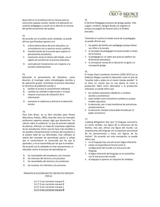 desarrollo en la enseñanza de las ciencias para la
instrucción popular escolar, dando a la educación un
carácter pedagógico y social con la idea de un servicio
del perfeccionamiento del pueblo.
72.
De acuerdo con el análisis antes señalado, se puede
afirmar que Pestalozzi generó una
A. cultura democrática del acto educativo, en
concordancia con su postura social y política
B. transformación de la escuela para superar el
pensamiento escolástico
C. revolución social al interior del Estado, con el
objeto de transformar el proceso educativo
D. contradicción fundamental con respecto a la
escuela contemporánea
73.
Aplicando el pensamiento de Pestalozzi, como
docente, al investigar sobre metodologías sencillas y
de aplicación grupal, contribuye al proceso educativo,
en términos de población escolar a
A. facilitar el acceso al conocimiento individual
B. cambiar los métodos tradicionales e innovar
C. mejorar el proceso de utilización de la
información
D. aumentar la cobertura y disminuir la deserción
escolar
74.
Para John Bruer, en su libro Escuelas para Pensar
(Barcelona, Paidos, 1995); describe cómo los llamados
profesores expertos poseen algo que denominan "un
cálculo sobre la audiencia" lo que les permite además
de planear, efectuar un mapa de respuestas cognitivas
de los estudiantes, factor que los hace más sensibles a
las posibles interpretaciones erróneas del estudiante y
al análisis hábil de sus dificultades. Esta reflexión se
aparta del concepto de aprendizaje pasivo y señala
que el conocimiento es construido por los que lo
aprenden, y no es transmitido por los que lo enseñan.
De acuerdo con lo señalado en este razonamiento, el
educador centra el proceso de aprendizaje en
A. las necesidades del estudiante y los insumos
B. los intereses del alumno y los procesos
C. las necesidades del alumno y los productos
D. los insumos, los intereses y los procesos
PREGUNTAS DE SELECCIÓN MÚLTIPLE CON MÚLTIPLE RESPUESTA
(TIPO IV):
75.
El término Pedagogía proviene del griego paidos: niño
y again: conducir; designa desde sus orígenes al
esclavo encargado de Ilevaral niño a la Paideía
(escuela).
Teniendo en cuenta el estado actual de la pedagogía,
se puede afirmar que
1. los padres de familia son pedagogos porque llevan
sus niños a la escuela
2. el concepto de pedagogía ha evolucionado a través
de la historia
3. la pedagogía es un saber que procura explicar los
fenómenos educativos
4. la concepción actual de la educación es igual a la
concepción griega
76.
El monje checo JuanAmos Comenio (1592-1671) en su
Didáctica Magna concibe la educación como el arte de
"enseñar todo a todos en el menor tiempo posible". Si
se tiene en cuenta que en esa época se inicia la
producción fabril como alternatíva a la producción
artesanal; se puede inferir que
1. los cambios educativos obedecen a cambios
sociales y económicos
2. cada modelo socio-económico conlleva su propio
modelo educativo
3. la educación, por sí sola transforma las estructuras
socioeconómicas
4. la educación siempre estará determinada por el
poder económico
77.
Ludwing Wittgesteín dice que "el lenguaje suministra,
en cierto sentido, una figura de la estructura de los
hechos; más aún, ofrece una figura del mundo. Las
proposiciones del lenguaje son la expresión porcentual
de los pensamientos y éstos son figuras de los
hechos". De acuerdo con esta concepción, se puede
inferir que
1. en el lenguaje hay una estructura lógica inherente
2. existe correspondencia formal entre la
configuración del mundo y la estructura del
lenguaje
3. la lógica inherente del lenguaje no es isomórfica
con la estructura del mundo
4. el lenguaje es apenas un conjunto de símbolos
Si 1 Y 2 son correctas marque A
Si 2 Y 3 son correctas marque B
Si 3 Y 4 son correctas marque C
Si 2 Y 4 son correctas marque D
 