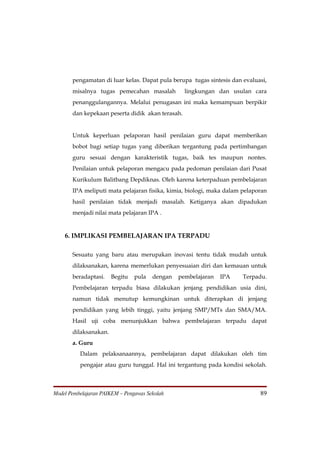 pengamatan di luar kelas. Dapat pula berupa tugas sintesis dan evaluasi,
       misalnya tugas pemecahan masalah           lingkungan dan usulan cara
       penanggulangannya. Melalui penugasan ini maka kemampuan berpikir
       dan kepekaan peserta didik akan terasah.


       Untuk keperluan pelaporan hasil penilaian guru dapat memberikan
       bobot bagi setiap tugas yang diberikan tergantung pada pertimbangan
       guru sesuai dengan karakteristik tugas, baik tes maupun nontes.
       Penilaian untuk pelaporan mengacu pada pedoman penilaian dari Pusat
       Kurikulum Balitbang Depdiknas. Oleh karena keterpaduan pembelajaran
       IPA meliputi mata pelajaran fisika, kimia, biologi, maka dalam pelaporan
       hasil penilaian tidak menjadi masalah. Ketiganya akan dipadukan
       menjadi nilai mata pelajaran IPA .


    6. IMPLIKASI PEMBELAJARAN IPA TERPADU

       Sesuatu yang baru atau merupakan inovasi tentu tidak mudah untuk
       dilaksanakan, karena memerlukan penyesuaian diri dan kemauan untuk
       beradaptasi.    Begitu   pula   dengan   pembelajaran   IPA    Terpadu.
       Pembelajaran terpadu biasa dilakukan jenjang pendidikan usia dini,
       namun tidak menutup kemungkinan untuk diterapkan di jenjang
       pendidikan yang lebih tinggi, yaitu jenjang SMP/MTs dan SMA/MA.
       Hasil uji coba menunjukkan bahwa pembelajaran terpadu dapat
       dilaksanakan.
       a. Guru
          Dalam pelaksanaannya, pembelajaran dapat dilakukan oleh tim
          pengajar atau guru tunggal. Hal ini tergantung pada kondisi sekolah.



Model Pembelajaran PAIKEM – Pengawas Sekolah                                89
 