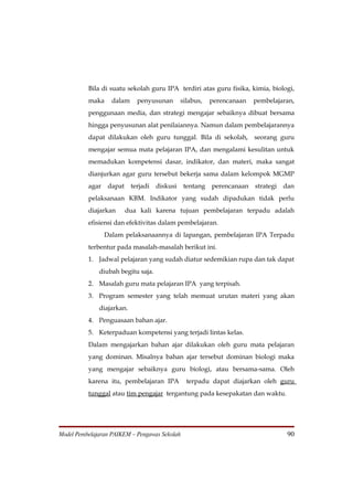 Bila di suatu sekolah guru IPA terdiri atas guru fisika, kimia, biologi,
          maka     dalam     penyusunan        silabus,   perencanaan   pembelajaran,
          penggunaan media, dan strategi mengajar sebaiknya dibuat bersama
          hingga penyusunan alat penilaiannya. Namun dalam pembelajarannya
          dapat dilakukan oleh guru tunggal. Bila di sekolah, seorang guru
          mengajar semua mata pelajaran IPA, dan mengalami kesulitan untuk
          memadukan kompetensi dasar, indikator, dan materi, maka sangat
          dianjurkan agar guru tersebut bekerja sama dalam kelompok MGMP
          agar    dapat    terjadi   diskusi    tentang   perencanaan   strategi   dan
          pelaksanaan KBM. Indikator yang sudah dipadukan tidak perlu
          diajarkan       dua kali karena tujuan pembelajaran terpadu adalah
          efisiensi dan efektivitas dalam pembelajaran.
                 Dalam pelaksanaannya di lapangan, pembelajaran IPA Terpadu
          terbentur pada masalah-masalah berikut ini.
          1. Jadwal pelajaran yang sudah diatur sedemikian rupa dan tak dapat
              diubah begitu saja.
          2. Masalah guru mata pelajaran IPA yang terpisah.
          3. Program semester yang telah memuat urutan materi yang akan
              diajarkan.
          4. Penguasaan bahan ajar.
          5. Keterpaduan kompetensi yang terjadi lintas kelas.
          Dalam mengajarkan bahan ajar dilakukan oleh guru mata pelajaran
          yang dominan. Misalnya bahan ajar tersebut dominan biologi maka
          yang mengajar sebaiknya guru biologi, atau bersama-sama. Oleh
          karena itu, pembelajaran IPA           terpadu dapat diajarkan oleh guru
          tunggal atau tim pengajar tergantung pada kesepakatan dan waktu.




Model Pembelajaran PAIKEM – Pengawas Sekolah                                        90
 