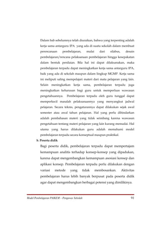 Dalam bab sebelumnya telah diuraikan, bahwa yang terpenting adalah
          kerja sama antarguru IPA yang ada di suatu sekolah dalam membuat
          perencanaan       pembelajaran,        mulai     dari   silabus,      desain
          pembelajaran/rencana pelaksanaan pembelajaran hingga kesepakatan
          dalam bentuk penilaian. Bila hal ini dapat dilaksanakan, maka
          pembelajaran terpadu dapat meningkatkan kerja sama antarguru IPA,
          baik yang ada di sekolah maupun dalam lingkup MGMP. Kerja sama
          ini meliputi saling mempelajari materi dari mata pelajaran yang lain.
          Selain    meningkatkan     kerja     sama,   pembelajaran   terpadu     juga
          meningkatkan keharusan bagi guru untuk memperluas wawasan
          pengetahuannya.      Pembelajaran terpadu oleh guru tunggal dapat
          memperkecil masalah pelaksanaannya yang menyangkut jadwal
          pelajaran. Secara teknis, pengaturannya dapat dilakukan sejak awal
          semester atau awal tahun pelajaran. Hal yang perlu dihindarkan
          adalah pembahasan materi yang tidak seimbang karena wawasan
          pengetahuan tentang materi pelajaran yang lain kurang memadai. Hal
          utama yang harus dilakukan guru adalah memahami model
          pembelajaran terpadu secara konseptual maupun praktikal.
       b. Peserta didik
          Bagi peserta didik, pembelajaran terpadu dapat mempertajam
          kemampuan analitis terhadap konsep-konsep yang dipadukan,
          karena dapat mengembangkan kemampuan asosiasi konsep dan
          aplikasi konsep. Pembelajaran terpadu perlu dilakukan dengan
          variasi     metode      yang       tidak       membosankan.        Aktivitas
          pembelajaran harus lebih banyak berpusat pada peserta didik
          agar dapat mengembangkan berbagai potensi yang dimilikinya.



Model Pembelajaran PAIKEM – Pengawas Sekolah                                       91
 