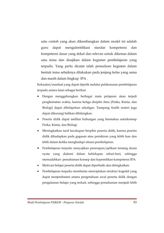 satu contoh yang akan dikembangkan dalam model ini adalah
           guru    dapat     mengidentifikasi     standar     kompetensi       dan
           kompetensi dasar yang dekat dan relevan untuk dikemas dalam
           satu tema dan disajikan dalam kegiatan pembelajaran yang
           terpadu. Yang perlu dicatat ialah pemaduan kegiatan dalam
           bentuk tema sebaiknya dilakukan pada jenjang kelas yang sama
           dan masih dalam lingkup IPA .
       Kekuatan/manfaat yang dapat dipetik melalui pelaksanaan pembelajaran
       terpadu antara laian sebagai berikut.

       •   Dengan menggabungkan berbagai mata pelajaran akan terjadi
           penghematan waktu, karena ketiga disiplin ilmu (Fisika, Kimia, dan
           Biologi) dapat dibelajarkan sekaligus. Tumpang tindih materi juga
           dapat dikurangi bahkan dihilangkan.
       •   Peserta didik dapat melihat hubungan yang bermakna antarkonsep
           Fisika, Kimia, dan Biologi.
       •   Meningkatkan taraf kecakapan berpikir peserta didik, karena peserta
           didik dihadapkan pada gagasan atau pemikiran yang lebih luas dan
           lebih dalam ketika menghadapi situasi pembelajaran.

       •   Pembelajaran terpadu menyajikan penerapan/aplikasi tentang dunia
           nyata   yang    dialami    dalam    kehidupan    sehari-hari,   sehingga
           memudahkan pemahaman konsep dan kepemilikan kompetensi IPA.
       •   Motivasi belajar peserta didik dapat diperbaiki dan ditingkatkan.
       •   Pembelajaran terpadu membantu menciptakan struktur kognitif yang
           dapat menjembatani antara pengetahuan awal peserta didik dengan
           pengalaman belajar yang terkait, sehingga pemahaman menjadi lebih




Model Pembelajaran PAIKEM – Pengawas Sekolah                                    93
 