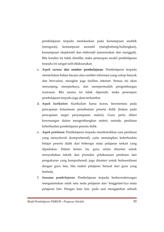 pembelajaran terpadu menekankan pada kemampuan analitik
           (mengurai),     kemampuan           asosiatif     (menghubung-hubungkan),
           kemampuan eksploratif dan elaboratif (menemukan dan menggali).
           Bila kondisi ini tidak dimiliki, maka penerapan model pembelajaran
           terpadu ini sangat sulit dilaksanakan.
       c. Aspek sarana dan sumber pembelajaran: Pembelajaran terpadu
           memerlukan bahan bacaan atau sumber informasi yang cukup banyak
           dan bervariasi, mungkin juga fasilitas internet. Semua ini akan
           menunjang,      memperkaya,         dan     mempermudah        pengembangan
           wawasan.      Bila   sarana   ini    tidak      dipenuhi,    maka   penerapan
           pembelajaran terpadu juga akan terhambat.
       d. Aspek kurikulum: Kurikulum harus luwes, berorientasi pada
           pencapaian ketuntasan pemahaman peserta didik (bukan pada
           pencapaian     target   penyampaian          materi).   Guru    perlu    diberi
           kewenangan dalam mengembangkan materi, metode, penilaian
           keberhasilan pembelajaran peserta didik.
       e. Aspek penilaian: Pembelajaran terpadu membutuhkan cara penilaian
           yang menyeluruh (komprehensif), yaitu menetapkan keberhasilan
           belajar peserta didik dari beberapa mata pelajaran terkait yang
           dipadukan.     Dalam     kaitan      ini,    guru   selain    dituntut   untuk
           menyediakan teknik dan prosedur pelaksanaan penilaian dan
           pengukuran yang komprehensif, juga dituntut untuk berkoordinasi
           dengan guru lain, bila materi pelajaran berasal dari guru yang
           berbeda.
       f. Suasana pembelajaran: Pembelajaran terpadu berkecenderungan
           mengutamakan salah satu mata pelajaran dan ‘tenggelam’nya mata
           pelajaran lain. Dengan kata lain, pada saat mengajarkan sebuah



Model Pembelajaran PAIKEM – Pengawas Sekolah                                           95
 