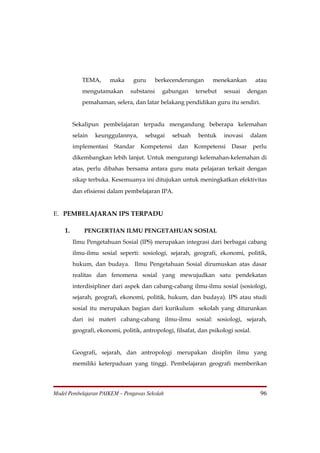 TEMA,       maka     guru       berkecenderungan     menekankan         atau
            mengutamakan        substansi     gabungan    tersebut    sesuai     dengan
            pemahaman, selera, dan latar belakang pendidikan guru itu sendiri.


         Sekalipun pembelajaran terpadu mengandung beberapa kelemahan
         selain   keunggulannya,      sebagai    sebuah    bentuk     inovasi    dalam
         implementasi    Standar    Kompetensi     dan    Kompetensi     Dasar      perlu
         dikembangkan lebih lanjut. Untuk mengurangi kelemahan-kelemahan di
         atas, perlu dibahas bersama antara guru mata pelajaran terkait dengan
         sikap terbuka. Kesemuanya ini ditujukan untuk meningkatkan efektivitas
         dan efisiensi dalam pembelajaran IPA.


E. PEMBELAJARAN IPS TERPADU

    1.       PENGERTIAN ILMU PENGETAHUAN SOSIAL
         Ilmu Pengetahuan Sosial (IPS) merupakan integrasi dari berbagai cabang
         ilmu-ilmu sosial seperti: sosiologi, sejarah, geografi, ekonomi, politik,
         hukum, dan budaya. Ilmu Pengetahuan Sosial dirumuskan atas dasar
         realitas dan fenomena sosial yang mewujudkan satu pendekatan
         interdisipliner dari aspek dan cabang-cabang ilmu-ilmu sosial (sosiologi,
         sejarah, geografi, ekonomi, politik, hukum, dan budaya). IPS atau studi
         sosial itu merupakan bagian dari kurikulum sekolah yang diturunkan
         dari isi materi cabang-cabang ilmu-ilmu sosial: sosiologi, sejarah,
         geografi, ekonomi, politik, antropologi, filsafat, dan psikologi sosial.


         Geografi, sejarah, dan antropologi merupakan disiplin ilmu yang
         memiliki keterpaduan yang tinggi. Pembelajaran geografi memberikan




Model Pembelajaran PAIKEM – Pengawas Sekolah                                          96
 