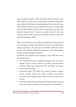sejarah, geografi, ekonomi, politik, antropologi, filsafat, psikologi sosial.
       Bahan kajian itu menjadi mata pelajaran Ilmu Pengetahuan Sosial (IPS).
       Mata pelajaran IPS bertujuan mengembangkan potensi peserta didik agar
       peka terhadap masalah sosial yang terjadi di masyarakat, memiliki sikap
       mental positif terhadap perbaikan segala ketimpangan yang terjadi, dan
       terampil mengatasi setiap masalah yang terjadi sehari-hari baik yang
       menimpa dirinya sendiri maupun yang menimpa kehidupan masyarakat
       (Nursid Sumaatmaja, 1980;20)


       Dalam implementasinya, perlu dilakukan berbagai studi yang mengarah
       pada peningkatan efisiensi dan efektivitas layanan dan pengembangan
       sebagai konsekuensi dari suatu inovasi pendidikan. Salah satu bentuk
       efisiensi dan efektivitas implementasi kurikulum, perlu dikembangkan
       berbagai model pembelajaran kurikulum.
       Karateristik mata pelajaran Ilmu Pengetahuan Sosial SMP/MTs antara
       lain sebagai berikut.
       •   Ilmu Pengetahuan Sosial merupakan gabungan dari unsur-unsur
           geografi, sejarah, ekonomi, hukum dan politik, kewarganegaraan,
           sosiologi, bahkan juga bidang humaniora, pendidikan dan agama
           (Numan Soemantri, 2001).
       •   Kompetensi Dasar IPS berasal dari struktur keilmuan geografi,
           sejarah, ekonomi, hukum dan politik, sosiologi, yang dikemas
           sedemikian rupa sehingga menjadi pokok bahasan atau topik (tema)
           tertentu.
       •   Kompetensi Dasar IPS juga menyangkut berbagai masalah sosial yang
           dirumuskan dengan pendekatan interdisipliner dan multidisipliner.




Model Pembelajaran PAIKEM – Pengawas Sekolah                                     98
 