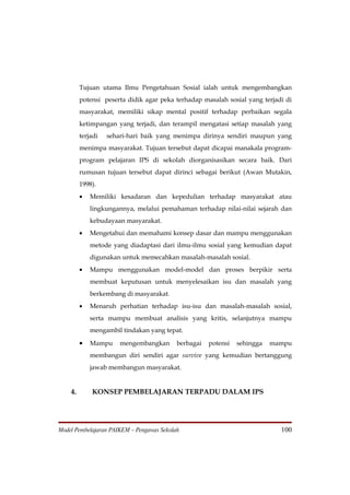 Tujuan utama Ilmu Pengetahuan Sosial ialah untuk mengembangkan
         potensi peserta didik agar peka terhadap masalah sosial yang terjadi di
         masyarakat, memiliki sikap mental positif terhadap perbaikan segala
         ketimpangan yang terjadi, dan terampil mengatasi setiap masalah yang
         terjadi   sehari-hari baik yang menimpa dirinya sendiri maupun yang
         menimpa masyarakat. Tujuan tersebut dapat dicapai manakala program-
         program pelajaran IPS di sekolah diorganisasikan secara baik. Dari
         rumusan tujuan tersebut dapat dirinci sebagai berikut (Awan Mutakin,
         1998).
         •   Memiliki kesadaran dan kepedulian terhadap masyarakat atau
             lingkungannya, melalui pemahaman terhadap nilai-nilai sejarah dan
             kebudayaan masyarakat.
         •   Mengetahui dan memahami konsep dasar dan mampu menggunakan
             metode yang diadaptasi dari ilmu-ilmu sosial yang kemudian dapat
             digunakan untuk memecahkan masalah-masalah sosial.
         •   Mampu menggunakan model-model dan proses berpikir serta
             membuat keputusan untuk menyelesaikan isu dan masalah yang
             berkembang di masyarakat.
         •   Menaruh perhatian terhadap isu-isu dan masalah-masalah sosial,
             serta mampu membuat analisis yang kritis, selanjutnya mampu
             mengambil tindakan yang tepat.

         •   Mampu     mengembangkan       berbagai   potensi   sehingga   mampu
             membangun diri sendiri agar survive yang kemudian bertanggung
             jawab membangun masyarakat.


    4.       KONSEP PEMBELAJARAN TERPADU DALAM IPS




Model Pembelajaran PAIKEM – Pengawas Sekolah                                 100
 
