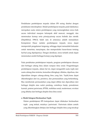Pendekatan pembelajaran terpadu dalam IPS sering disebut dengan
       pendekatan interdisipliner. Model pembelajaran terpadu pada hakikatnya
       merupakan suatu sistem pembelajaran yang memungkinkan siswa baik
       secara individual maupun kelompok aktif mencari, menggali, dan
       menemukan konsep serta prinsip-prinsip secara holistik dan otentik
       (Depdikbud, 1996:3). Salah satu di antaranya adalah memadukan
       Kompetensi     Dasar    melalui    pembelajaran   terpadu   siswa   dapat
       memperoleh pengalaman langsung, sehingga dapat menambah kekuatan
       untuk menerima, menyimpan, dan memproduksi kesan-kesan tentang
       hal-hal yang dipelajarinya. Dengan demikian, siswa terlatih untuk dapat
       menemukan sendiri berbagai konsep yang dipelajari.


       Pada pendekatan pembelajaran terpadu, program pembelajaran disusun
       dari berbagai cabang ilmu dalam rumpun ilmu sosial. Pengembangan
       pembelajaran terpadu, dalam hal ini, dapat mengambil suatu topik dari
       suatu cabang ilmu tertentu, kemudian dilengkapi, dibahas, diperluas, dan
       diperdalam dengan cabang-cabang ilmu yang lain. Topik/tema dapat
       dikembangkan dari isu, peristiwa, dan permasalahan yang berkembang.
       Bisa membentuk permasalahan yang dapat dilihat dan dipecahkan dari
       berbagai disiplin atau sudut pandang, contohnya banjir, pemukiman
       kumuh, potensi pariwisata, IPTEK, mobilitas sosial, modernisasi, revolusi
       yang dibahas dari berbagai disiplin ilmu-ilmu sosial.


       a. Model Integrasi Berdasarkan Topik
          Dalam pembelajaran IPS keterpaduan dapat dilakukan berdasarkan
          topik yang terkait, misalnya ‘pariwisata’. Pariwisata dalam contoh
          yang dikembangkan ditinjau dari berbagai disiplin ilmu yang tercakup



Model Pembelajaran PAIKEM – Pengawas Sekolah                                101
 