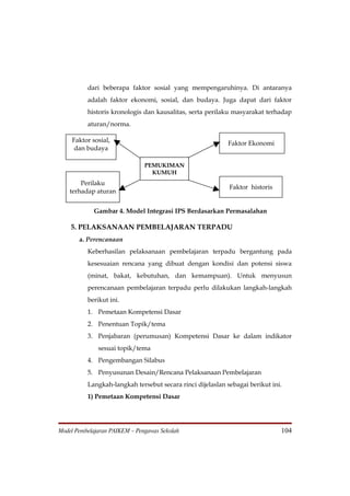 dari beberapa faktor sosial yang mempengaruhinya. Di antaranya
          adalah faktor ekonomi, sosial, dan budaya. Juga dapat dari faktor
          historis kronologis dan kausalitas, serta perilaku masyarakat terhadap
          aturan/norma.

    Faktor sosial,                                         Faktor Ekonomi
     dan budaya

                               PEMUKIMAN
                                 KUMUH
        Perilaku
                                                            Faktor historis
    terhadap aturan


            Gambar 4. Model Integrasi IPS Berdasarkan Permasalahan

    5. PELAKSANAAN PEMBELAJARAN TERPADU
       a. Perencanaan
          Keberhasilan pelaksanaan pembelajaran terpadu bergantung pada
          kesesuaian rencana yang dibuat dengan kondisi dan potensi siswa
          (minat, bakat, kebutuhan, dan kemampuan). Untuk menyusun
          perencanaan pembelajaran terpadu perlu dilakukan langkah-langkah
          berikut ini.
          1. Pemetaan Kompetensi Dasar
          2. Penentuan Topik/tema
          3. Penjabaran (perumusan) Kompetensi Dasar ke dalam indikator
              sesuai topik/tema
          4. Pengembangan Silabus
          5. Penyusunan Desain/Rencana Pelaksanaan Pembelajaran
          Langkah-langkah tersebut secara rinci dijelaslan sebagai berikut ini.
          1) Pemetaan Kompetensi Dasar




Model Pembelajaran PAIKEM – Pengawas Sekolah                                  104
 