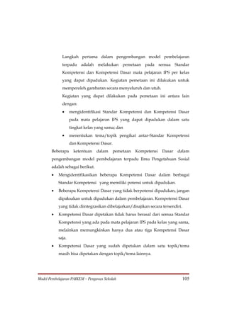 Langkah pertama dalam pengembangan model pembelajaran
             terpadu adalah melakukan pemetaan pada semua Standar
             Kompetensi dan Kompetensi Dasar mata pelajaran IPS per kelas
             yang dapat dipadukan. Kegiatan pemetaan ini dilakukan untuk
             memperoleh gambaran secara menyeluruh dan utuh.
             Kegiatan yang dapat dilakukan pada pemetaan ini antara lain
             dengan:
             •     mengidentifikasi Standar Kompetensi dan Kompetensi Dasar
                   pada mata pelajaran IPS yang dapat dipadukan dalam satu
                   tingkat kelas yang sama; dan
             •     menentukan tema/topik pengikat antar-Standar Kompetensi
                   dan Kompetensi Dasar.
       Beberapa      ketentuan   dalam   pemetaan   Kompetensi     Dasar   dalam
       pengembangan model pembelajaran terpadu Ilmu Pengetahuan Sosial
       adalah sebagai berikut.
       •   Mengidentifikasikan beberapa Kompetensi Dasar dalam berbagai
           Standar Kompetensi yang memiliki potensi untuk dipadukan.
       •   Beberapa Kompetensi Dasar yang tidak berpotensi dipadukan, jangan
           dipaksakan untuk dipadukan dalam pembelajaran. Kompetensi Dasar
           yang tidak diintegrasikan dibelajarkan/disajikan secara tersendiri.
       •   Kompetensi Dasar dipetakan tidak harus berasal dari semua Standar
           Kompetensi yang ada pada mata pelajaran IPS pada kelas yang sama,
           melainkan memungkinkan hanya dua atau tiga Kompetensi Dasar
           saja.
       •   Kompetensi Dasar yang sudah dipetakan dalam satu topik/tema
           masih bisa dipetakan dengan topik/tema lainnya.




Model Pembelajaran PAIKEM – Pengawas Sekolah                                     105
 