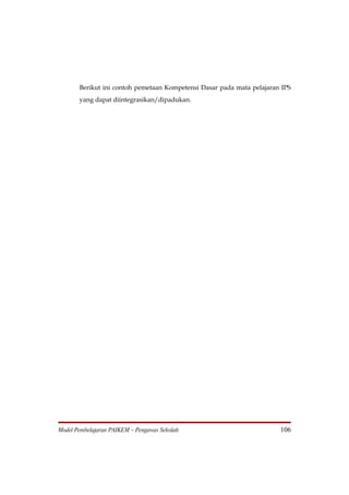 Berikut ini contoh pemetaan Kompetensi Dasar pada mata pelajaran IPS
       yang dapat diintegrasikan/dipadukan.




Model Pembelajaran PAIKEM – Pengawas Sekolah                           106
 