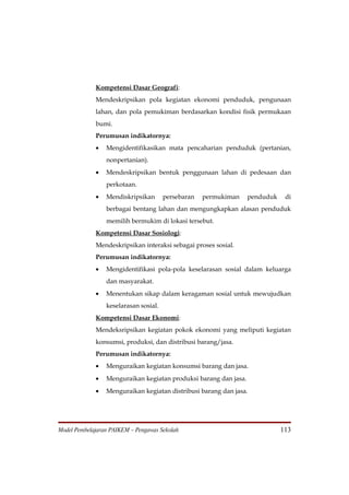 Kompetensi Dasar Geografi:
             Mendeskripsikan pola kegiatan ekonomi penduduk, pengunaan
             lahan, dan pola pemukiman berdasarkan kondisi fisik permukaan
             bumi.
             Perumusan indikatornya:
             •   Mengidentifikasikan mata pencaharian penduduk (pertanian,
                 nonpertanian).
             •   Mendeskripsikan bentuk penggunaan lahan di pedesaan dan
                 perkotaan.
             •   Mendiskripsikan       persebaran   permukiman    penduduk    di
                 berbagai bentang lahan dan mengungkapkan alasan penduduk
                 memilih bermukim di lokasi tersebut.
             Kompetensi Dasar Sosiologi:
             Mendeskripsikan interaksi sebagai proses sosial.
             Perumusan indikatornya:
             •   Mengidentifikasi pola-pola keselarasan sosial dalam keluarga
                 dan masyarakat.
             •   Menentukan sikap dalam keragaman sosial untuk mewujudkan
                 keselarasan sosial.
             Kompetensi Dasar Ekonomi:
             Mendeksripsikan kegiatan pokok ekonomi yang meliputi kegiatan
             konsumsi, produksi, dan distribusi barang/jasa.
             Perumusan indikatornya:
             •   Menguraikan kegiatan konsumsi barang dan jasa.
             •   Menguraikan kegiatan produksi barang dan jasa.
             •   Menguraikan kegiatan distribusi barang dan jasa.




Model Pembelajaran PAIKEM – Pengawas Sekolah                                 113
 