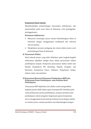 Kompetensi Dasar Sejarah:
             Mendeksripsikan perkembangan masyarakat, kebudayaan, dan
             pemerintahan pada masa Islam di Indonesia, serta peninggalan-
             peninggalannya.
             Perumusan indikatornya:
             •   Menyusun kronologis proses masuk berkembangnya Islam di
                 Indonesia dengan menggunakan ensiklopedi dan referensi
                 relevan lainnya.
             •   Menjelaskan peranan pedagang dan ulama dalam proses awal
                 perkembangan Islam di Indonesia.
          4) Penyusunan Silabus
             Hasil seluruh proses yang telah dilakukan pada langkah-langkah
             sebelumnya dijadikan sebagai dasar dalam penyusunan silabus
             pembelajaran terpadu. Komponen penyusunan silabus terdiri dari
             Standar    Kompetensi     IPS     (Sosiologi,   Sejarah,   Geografi,   dan
             Ekonomi), Kompetensi Dasar, Indikator, Pengalaman belajar,
             alokasi waktu, dan penilaian.


          5) Penyusunan Rencana Pelaksanaan Pembelajaran (RPP) dan
             Pelaksanaan Proses Pembelajaran serta Penilaian Hasil
             Pembelajaran.

              Penyusunan RPP dijabarkan dari silabus untuk mengarahkan
             kegiatan peserta didik dalam upaya mencapai KD. Demikian pula
             untuk pelaksanaan proses pembelajaran, maupun penilaian hasil
             pembelajaran untuk mengukur tingkat pencapaian kompetensi
             siswa, menggunakan prinsi-prinsip minimal sesuai dengan standar
             isi, standar proses, standar penilaian, dan dikembangkan dengan




Model Pembelajaran PAIKEM – Pengawas Sekolah                                        114
 