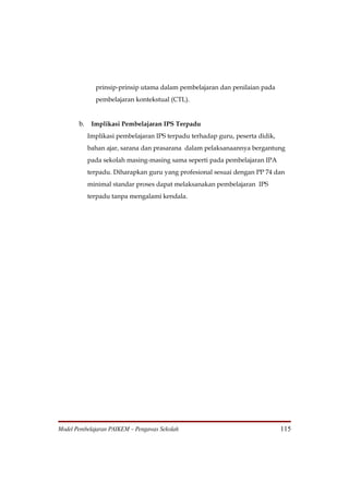prinsip-prinsip utama dalam pembelajaran dan penilaian pada
             pembelajaran kontekstual (CTL).


       b. Implikasi Pembelajaran IPS Terpadu
          Implikasi pembelajaran IPS terpadu terhadap guru, peserta didik,
          bahan ajar, sarana dan prasarana dalam pelaksanaannya bergantung
          pada sekolah masing-masing sama seperti pada pembelajaran IPA
          terpadu. Diharapkan guru yang profesional sesuai dengan PP 74 dan
          minimal standar proses dapat melaksanakan pembelajaran IPS
          terpadu tanpa mengalami kendala.




Model Pembelajaran PAIKEM – Pengawas Sekolah                                 115
 