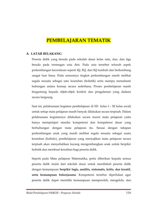PEMBELAJARAN TEMATIK

A. LATAR BELAKANG
    Peserta didik yang berada pada sekolah dasar kelas satu, dua, dan tiga
    berada pada rentangan usia dini. Pada usia tersebut seluruh aspek
    perkembangan kecerdasan seperti IQ, EQ, dan SQ tumbuh dan berkembang
    sangat luar biasa. Pada umumnya tingkat perkembangan masih melihat
    segala sesuatu sebagai satu keutuhan (holistik) serta mampu memahami
    hubungan antara konsep secara sederhana. Proses pembelajaran masih
    bergantung kepada objek-objek konkrit dan pengalaman yang dialami
    secara langsung.


    Saat ini, pelaksanaan kegiatan pembelajaran di SD kelas I – III kelas awal)
    untuk setiap mata pelajaran masih banyak dilakukan secara terpisah. Dalam
    pelaksanaan kegiatannya dilakukan secara murni mata pelajaran yaitu
    hanya mempelajari standar kompetensi dan kompetensi dasar yang
    berhubungan      dengan    mata    pelajaran   itu.   Sesuai   dengan   tahapan
    perkembangan anak yang masih melihat segala sesuatu sebagai suatu
    keutuhan (holistic), pembelajaran yang menyajikan mata pelajaran secara
    terpisah akan menyebabkan kurang mengembangkan anak untuk berpikir
    holistik dan membuat kesulitan bagi peserta didik.


    Seperti pada Mata pelajaran Matematika, perlu diberikan kepada semua
    peserta didik mulai dari sekolah dasar untuk membekali peserta didik
    dengan kemampuan berpikir logis, analitis, sistematis, kritis, dan kreatif,
    serta kemampuan bekerjasama. Kompetensi tersebut diperlukan agar
    peserta didik dapat memiliki kemampuan memperoleh, mengelola, dan



Model Pembelajaran PAIKEM – Pengawas Sekolah                                   116
 