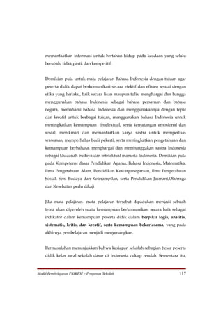 memanfaatkan informasi untuk bertahan hidup pada keadaan yang selalu
    berubah, tidak pasti, dan kompetitif.


    Demikian pula untuk mata pelajaran Bahasa Indonesia dengan tujuan agar
    peserta didik dapat berkomunikasi secara efektif dan efisien sesuai dengan
    etika yang berlaku, baik secara lisan maupun tulis, menghargai dan bangga
    menggunakan bahasa Indonesia sebagai bahasa persatuan dan bahasa
    negara, memahami bahasa Indonesia dan menggunakannya dengan tepat
    dan kreatif untuk berbagai tujuan, menggunakan bahasa Indonesia untuk
    meningkatkan kemampuan intelektual, serta kematangan emosional dan
    sosial, menikmati dan memanfaatkan karya sastra untuk memperluas
    wawasan, memperhalus budi pekerti, serta meningkatkan pengetahuan dan
    kemampuan berbahasa, menghargai dan membanggakan sastra Indonesia
    sebagai khazanah budaya dan intelektual manusia Indonesia. Demikian pula
    pada Kompetensi dasar Pendidikan Agama, Bahasa Indonesia, Matematika,
    Ilmu Pengetahuan Alam, Pendidikan Kewarganegaraan, Ilmu Pengetahuan
    Sosial, Seni Budaya dan Keterampilan, serta Pendidikan Jasmani,Olahraga
    dan Kesehatan perlu dikaji


    Jika mata pelajaran- mata pelajaran tersebut dipadukan menjadi sebuah
    tema akan diperoleh suatu kemampuan berkomunikasi secara baik sebagai
    indikator dalam kemampuan peserta didik dalam berpikir logis, analitis,
    sistematis, kritis, dan kreatif, serta kemampuan bekerjasama, yang pada
    akhirnya pembelajaran menjadi menyenangkan.


    Permasalahan menunjukkan bahwa kesiapan sekolah sebagian besar peserta
    didik kelas awal sekolah dasar di Indonesia cukup rendah. Sementara itu,



Model Pembelajaran PAIKEM – Pengawas Sekolah                              117
 