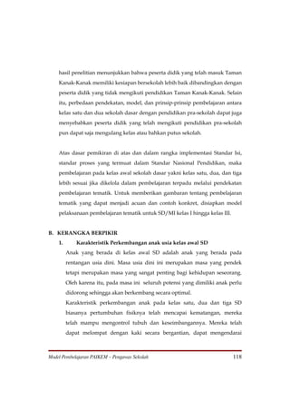 hasil penelitian menunjukkan bahwa peserta didik yang telah masuk Taman
    Kanak-Kanak memiliki kesiapan bersekolah lebih baik dibandingkan dengan
    peserta didik yang tidak mengikuti pendidikan Taman Kanak-Kanak. Selain
    itu, perbedaan pendekatan, model, dan prinsip-prinsip pembelajaran antara
    kelas satu dan dua sekolah dasar dengan pendidikan pra-sekolah dapat juga
    menyebabkan peserta didik yang telah mengikuti pendidikan pra-sekolah
    pun dapat saja mengulang kelas atau bahkan putus sekolah.


    Atas dasar pemikiran di atas dan dalam rangka implementasi Standar Isi,
    standar proses yang termuat dalam Standar Nasional Pendidikan, maka
    pembelajaran pada kelas awal sekolah dasar yakni kelas satu, dua, dan tiga
    lebih sesuai jika dikelola dalam pembelajaran terpadu melalui pendekatan
    pembelajaran tematik. Untuk memberikan gambaran tentang pembelajaran
    tematik yang dapat menjadi acuan dan contoh konkret, disiapkan model
    pelaksanaan pembelajaran tematik untuk SD/MI kelas I hingga kelas III.


B. KERANGKA BERPIKIR
    1.       Karakteristik Perkembangan anak usia kelas awal SD
         Anak yang berada di kelas awal SD adalah anak yang berada pada
         rentangan usia dini. Masa usia dini ini merupakan masa yang pendek
         tetapi merupakan masa yang sangat penting bagi kehidupan seseorang.
         Oleh karena itu, pada masa ini seluruh potensi yang dimiliki anak perlu
         didorong sehingga akan berkembang secara optimal.
         Karakteristik perkembangan anak pada kelas satu, dua dan tiga SD
         biasanya pertumbuhan fisiknya telah mencapai kematangan, mereka
         telah mampu mengontrol tubuh dan keseimbangannya. Mereka telah
         dapat melompat dengan kaki secara bergantian, dapat mengendarai



Model Pembelajaran PAIKEM – Pengawas Sekolah                                 118
 