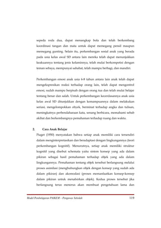 sepeda roda dua, dapat menangkap bola dan telah berkembang
         koordinasi tangan dan mata untuk dapat memegang pensil maupun
         memegang gunting. Selain itu, perkembangan sosial anak yang berada
         pada usia kelas awal SD antara lain mereka telah dapat menunjukkan
         keakuannya tentang jenis kelaminnya, telah mulai berkompetisi dengan
         teman sebaya, mempunyai sahabat, telah mampu berbagi, dan mandiri.


         Perkembangan emosi anak usia 6-8 tahun antara lain anak telah dapat
         mengekspresikan reaksi terhadap orang lain, telah dapat mengontrol
         emosi, sudah mampu berpisah dengan orang tua dan telah mulai belajar
         tentang benar dan salah. Untuk perkembangan kecerdasannya anak usia
         kelas awal SD ditunjukkan dengan kemampuannya dalam melakukan
         seriasi, mengelompokkan obyek, berminat terhadap angka dan tulisan,
         meningkatnya perbendaharaan kata, senang berbicara, memahami sebab
         akibat dan berkembangnya pemahaman terhadap ruang dan waktu.


    2.       Cara Anak Belajar
         Piaget (1950) menyatakan bahwa setiap anak memiliki cara tersendiri
         dalam menginterpretasikan dan beradaptasi dengan lingkungannya (teori
         perkembangan kognitif). Menurutnya, setiap anak memiliki struktur
         kognitif yang disebut schemata yaitu sistem konsep yang ada dalam
         pikiran sebagai hasil pemahaman terhadap objek yang ada dalam
         lingkungannya. Pemahaman tentang objek tersebut berlangsung melalui
         proses asimilasi (menghubungkan objek dengan konsep yang sudah ada
         dalam pikiran) dan akomodasi (proses memanfaatkan konsep-konsep
         dalam pikiran untuk menafsirkan objek). Kedua proses tersebut jika
         berlangsung terus menerus akan membuat pengetahuan lama dan



Model Pembelajaran PAIKEM – Pengawas Sekolah                              119
 