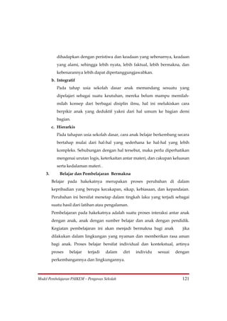 dihadapkan dengan peristiwa dan keadaan yang sebenarnya, keadaan
           yang alami, sehingga lebih nyata, lebih faktual, lebih bermakna, dan
           kebenarannya lebih dapat dipertanggungjawabkan.
         b. Integratif
           Pada tahap usia sekolah dasar anak memandang sesuatu yang
           dipelajari sebagai suatu keutuhan, mereka belum mampu memilah-
           milah konsep dari berbagai disiplin ilmu, hal ini melukiskan cara
           berpikir anak yang deduktif yakni dari hal umum ke bagian demi
           bagian.
         c. Hierarkis
           Pada tahapan usia sekolah dasar, cara anak belajar berkembang secara
           bertahap mulai dari hal-hal yang sederhana ke hal-hal yang lebih
           kompleks. Sehubungan dengan hal tersebut, maka perlu diperhatikan
           mengenai urutan logis, keterkaitan antar materi, dan cakupan keluasan
           serta kedalaman materi .
    3.       Belajar dan Pembelajaran Bermakna
         Belajar pada hakekatnya merupakan proses perubahan di dalam
         kepribadian yang berupa kecakapan, sikap, kebiasaan, dan kepandaian.
         Perubahan ini bersifat menetap dalam tingkah laku yang terjadi sebagai
         suatu hasil dari latihan atau pengalaman.
         Pembelajaran pada hakekatnya adalah suatu proses interaksi antar anak
         dengan anak, anak dengan sumber belajar dan anak dengan pendidik.
         Kegiatan pembelajaran ini akan menjadi bermakna bagi anak           jika
         dilakukan dalam lingkungan yang nyaman dan memberikan rasa aman
         bagi anak. Proses belajar bersifat individual dan kontekstual, artinya
         proses   belajar   terjadi   dalam    diri   individu   sesuai   dengan
         perkembangannya dan lingkungannya.



Model Pembelajaran PAIKEM – Pengawas Sekolah                                 121
 