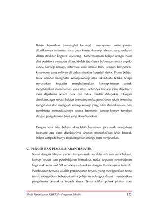 Belajar bermakna (meaningfull learning)      merupakan suatu proses
       dikaitkannya informasi baru pada konsep-konsep relevan yang terdapat
       dalam struktur kognitif seseorang. Kebermaknaan belajar sebagai hasil
       dari peristiwa mengajar ditandai oleh terjadinya hubungan antara aspek-
       aspek, konsep-konsep, informasi atau situasi baru dengan komponen-
       komponen yang relevan di dalam struktur kognitif siswa. Proses belajar
       tidak sekadar menghafal konsep-konsep atau fakta-fakta belaka, tetapi
       merupakan       kegiatan     menghubungkan     konsep-konsep     untuk
       menghasilkan pemahaman yang utuh, sehingga konsep yang dipelajari
       akan dipahami secara baik dan tidak mudah dilupakan. Dengan
       demikian, agar terjadi belajar bermakna maka guru harus selalu berusaha
       mengetahui dan menggali konsep-konsep yang telah dimiliki siswa dan
       membantu memadukannya secara harmonis konsep-konsep tersebut
       dengan pengetahuan baru yang akan diajarkan.


       Dengan kata lain, belajar akan lebih bermakna jika anak mengalami
       langsung apa yang dipelajarinya dengan mengaktifkan lebih banyak
       indera daripada hanya mendengarkan orang/guru menjelaskan.


C. PENGERTIAN PEMBELAJARAN TEMATIK
    Sesuai dengan tahapan perkembangan anak, karakteristik cara anak belajar,
    konsep belajar dan pembelajaran bermakna, maka kegiatan pembelajaran
    bagi anak kelas awl SD sebaiknya dilakukan dengan Pembelajaran tematik.
    Pembelajaan tematik adalah pembelajaran tepadu yang menggunakan tema
    untuk mengaitkan beberapa mata pelajaran sehingga dapat memberikan
    pengalaman bermakna kepada siswa. Tema adalah pokok pikiran atau



Model Pembelajaran PAIKEM – Pengawas Sekolah                              122
 