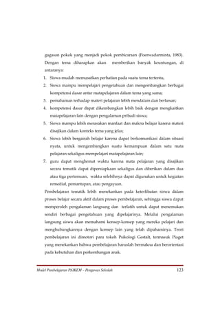 gagasan pokok yang menjadi pokok pembicaraan (Poerwadarminta, 1983).
    Dengan tema diharapkan akan            memberikan banyak keuntungan, di
    antaranya:
   1. Siswa mudah memusatkan perhatian pada suatu tema tertentu,
   2. Siswa mampu mempelajari pengetahuan dan mengembangkan berbagai
       kompetensi dasar antar matapelajaran dalam tema yang sama;
   3. pemahaman terhadap materi pelajaran lebih mendalam dan berkesan;
   4. kompetensi dasar dapat dikembangkan lebih baik dengan mengkaitkan
       matapelajaran lain dengan pengalaman pribadi siswa;
   5. Siswa mampu lebih merasakan manfaat dan makna belajar karena materi
       disajikan dalam konteks tema yang jelas;
   6. Siswa lebih bergairah belajar karena dapat berkomunikasi dalam situasi
       nyata, untuk mengembangkan suatu kemampuan dalam satu mata
       pelajaran sekaligus mempelajari matapelajaran lain;
   7. guru dapat menghemat waktu karena mata pelajaran yang disajikan
       secara tematik dapat dipersiapkaan sekaligus dan diberikan dalam dua
       atau tiga pertemuan, waktu selebihnya dapat digunakan untuk kegiatan
       remedial, pemantapan, atau pengayaan.
    Pembelajaran tematik lebih menekankan pada keterlibatan siswa dalam
    proses belajar secara aktif dalam proses pembelajaran, sehingga siswa dapat
    memperoleh pengalaman langsung dan terlatih untuk dapat menemukan
    sendiri berbagai pengetahuan yang dipelajarinya. Melalui pengalaman
    langsung siswa akan memahami konsep-konsep yang mereka pelajari dan
    menghubungkannya dengan konsep lain yang telah dipahaminya. Teori
    pembelajaran ini dimotori para tokoh Psikologi Gestalt, termasuk Piaget
    yang menekankan bahwa pembelajaran haruslah bermakna dan berorientasi
    pada kebutuhan dan perkembangan anak.



Model Pembelajaran PAIKEM – Pengawas Sekolah                               123
 