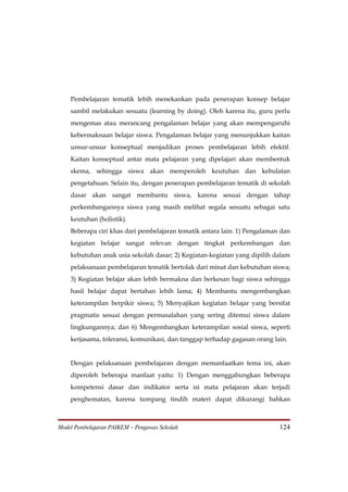 Pembelajaran tematik lebih menekankan pada penerapan konsep belajar
    sambil melakukan sesuatu (learning by doing). Oleh karena itu, guru perlu
    mengemas atau merancang pengalaman belajar yang akan mempengaruhi
    kebermaknaan belajar siswa. Pengalaman belajar yang menunjukkan kaitan
    unsur-unsur konseptual menjadikan proses pembelajaran lebih efektif.
    Kaitan konseptual antar mata pelajaran yang dipelajari akan membentuk
    skema, sehingga siswa akan memperoleh keutuhan dan kebulatan
    pengetahuan. Selain itu, dengan penerapan pembelajaran tematik di sekolah
    dasar akan sangat membantu siswa, karena sesuai dengan tahap
    perkembangannya siswa yang masih melihat segala sesuatu sebagai satu
    keutuhan (holistik).
    Beberapa ciri khas dari pembelajaran tematik antara lain: 1) Pengalaman dan
    kegiatan belajar sangat relevan dengan tingkat perkembangan dan
    kebutuhan anak usia sekolah dasar; 2) Kegiatan-kegiatan yang dipilih dalam
    pelaksanaan pembelajaran tematik bertolak dari minat dan kebutuhan siswa;
    3) Kegiatan belajar akan lebih bermakna dan berkesan bagi siswa sehingga
    hasil belajar dapat bertahan lebih lama; 4) Membantu mengembangkan
    keterampilan berpikir siswa; 5) Menyajikan kegiatan belajar yang bersifat
    pragmatis sesuai dengan permasalahan yang sering ditemui siswa dalam
    lingkungannya; dan 6) Mengembangkan keterampilan sosial siswa, seperti
    kerjasama, toleransi, komunikasi, dan tanggap terhadap gagasan orang lain.


    Dengan pelaksanaan pembelajaran dengan memanfaatkan tema ini, akan
    diperoleh beberapa manfaat yaitu: 1) Dengan menggabungkan beberapa
    kompetensi dasar dan indikator serta isi mata pelajaran akan terjadi
    penghematan, karena tumpang tindih materi dapat dikurangi bahkan



Model Pembelajaran PAIKEM – Pengawas Sekolah                               124
 