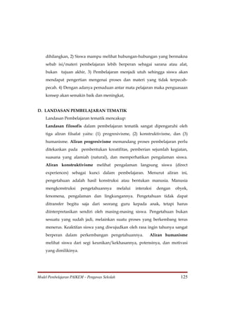 dihilangkan, 2) Siswa mampu melihat hubungan-hubungan yang bermakna
    sebab isi/materi pembelajaran lebih berperan sebagai sarana atau alat,
    bukan tujuan akhir, 3) Pembelajaran menjadi utuh sehingga siswa akan
    mendapat pengertian mengenai proses dan materi yang tidak terpecah-
    pecah. 4) Dengan adanya pemaduan antar mata pelajaran maka penguasaan
    konsep akan semakin baik dan meningkat,


D. LANDASAN PEMBELAJARAN TEMATIK
    Landasan Pembelajaran tematik mencakup:
    Landasan filosofis dalam pembelajaran tematik sangat dipengaruhi oleh
    tiga aliran filsafat yaitu: (1) progresivisme, (2) konstruktivisme, dan (3)
    humanisme. Aliran progresivisme memandang proses pembelajaran perlu
    ditekankan pada pembentukan kreatifitas, pemberian sejumlah kegiatan,
    suasana yang alamiah (natural), dan memperhatikan pengalaman siswa.
    Aliran konstruktivisme melihat pengalaman langsung siswa (direct
    experiences) sebagai kunci dalam pembelajaran. Menurut aliran ini,
    pengetahuan adalah hasil konstruksi atau bentukan manusia. Manusia
    mengkonstruksi      pengetahuannya         melalui   interaksi   dengan   obyek,
    fenomena, pengalaman dan lingkungannya. Pengetahuan tidak dapat
    ditransfer begitu saja dari seorang guru kepada anak, tetapi harus
    diinterpretasikan sendiri oleh masing-masing siswa. Pengetahuan bukan
    sesuatu yang sudah jadi, melainkan suatu proses yang berkembang terus
    menerus. Keaktifan siswa yang diwujudkan oleh rasa ingin tahunya sangat
    berperan dalam perkembangan pengetahuannya.                 Aliran humanisme
    melihat siswa dari segi keunikan/kekhasannya, potensinya, dan motivasi
    yang dimilikinya.




Model Pembelajaran PAIKEM – Pengawas Sekolah                                    125
 