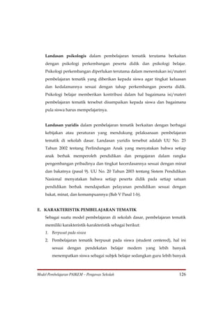 Landasan psikologis dalam pembelajaran tematik terutama berkaitan
    dengan psikologi perkembangan peserta didik dan psikologi belajar.
    Psikologi perkembangan diperlukan terutama dalam menentukan isi/materi
    pembelajaran tematik yang diberikan kepada siswa agar tingkat keluasan
    dan kedalamannya sesuai dengan tahap perkembangan peserta didik.
    Psikologi belajar memberikan kontribusi dalam hal bagaimana isi/materi
    pembelajaran tematik tersebut disampaikan kepada siswa dan bagaimana
    pula siswa harus mempelajarinya.


    Landasan yuridis dalam pembelajaran tematik berkaitan dengan berbagai
    kebijakan atau peraturan yang mendukung pelaksanaan pembelajaran
    tematik di sekolah dasar. Landasan yuridis tersebut adalah UU No. 23
    Tahun 2002 tentang Perlindungan Anak yang menyatakan bahwa setiap
    anak berhak memperoleh pendidikan dan pengajaran dalam rangka
    pengembangan pribadinya dan tingkat kecerdasannya sesuai dengan minat
    dan bakatnya (pasal 9). UU No. 20 Tahun 2003 tentang Sistem Pendidikan
    Nasional menyatakan bahwa setiap peserta didik pada setiap satuan
    pendidikan berhak mendapatkan pelayanan pendidikan sesuai dengan
    bakat, minat, dan kemampuannya (Bab V Pasal 1-b).


E. KARAKTERISTIK PEMBELAJARAN TEMATIK
    Sebagai suatu model pembelajaran di sekolah dasar, pembelajaran tematik
    memiliki karakteristik-karakteristik sebagai berikut:
    1. Berpusat pada siswa
    2. Pembelajaran tematik berpusat pada siswa (student centered), hal ini
        sesuai   dengan    pendekatan     belajar   modern   yang   lebih   banyak
        menempatkan siswa sebagai subjek belajar sedangkan guru lebih banyak



Model Pembelajaran PAIKEM – Pengawas Sekolah                                  126
 