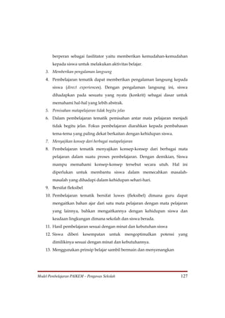 berperan sebagai fasilitator yaitu memberikan kemudahan-kemudahan
        kepada siswa untuk melakukan aktivitas belajar.
    3. Memberikan pengalaman langsung
    4. Pembelajaran tematik dapat memberikan pengalaman langsung kepada
        siswa (direct experiences). Dengan pengalaman langsung ini, siswa
        dihadapkan pada sesuatu yang nyata (konkrit) sebagai dasar untuk
        memahami hal-hal yang lebih abstrak.
    5. Pemisahan matapelajaran tidak begitu jelas
    6. Dalam pembelajaran tematik pemisahan antar mata pelajaran menjadi
        tidak begitu jelas. Fokus pembelajaran diarahkan kepada pembahasan
        tema-tema yang paling dekat berkaitan dengan kehidupan siswa.
    7. Menyajikan konsep dari berbagai matapelajaran
    8. Pembelajaran tematik menyajikan konsep-konsep dari berbagai mata
        pelajaran dalam suatu proses pembelajaran. Dengan demikian, Siswa
        mampu memahami konsep-konsep tersebut secara utuh. Hal ini
        diperlukan untuk membantu siswa dalam memecahkan masalah-
        masalah yang dihadapi dalam kehidupan sehari-hari.
    9. Bersifat fleksibel
    10. Pembelajaran tematik bersifat luwes (fleksibel) dimana guru dapat
        mengaitkan bahan ajar dari satu mata pelajaran dengan mata pelajaran
        yang lainnya, bahkan mengaitkannya dengan kehidupan siswa dan
        keadaan lingkungan dimana sekolah dan siswa berada.
    11. Hasil pembelajaran sesuai dengan minat dan kebutuhan siswa
    12. Siswa   diberi   kesempatan     untuk   mengoptimalkan   potensi   yang
        dimilikinya sesuai dengan minat dan kebutuhannya.
    13. Menggunakan prinsip belajar sambil bermain dan menyenangkan




Model Pembelajaran PAIKEM – Pengawas Sekolah                                127
 