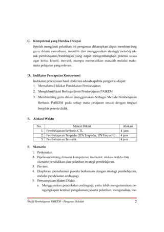 C. Kompetensi yang Hendak Dicapai
     Setelah mengikuti pelatihan ini pengawas diharapkan dapat membim-bing
     guru dalam memahami, memilih dan menggunakan strategi/metode/tek-
     nik pembelajaran/bimbingan yang dapat mengembangkan potensi siswa
     agar kritis, kreatif, inovatif, mampu memecahkan masalah melalui mata-
     mata pelajaran yang relevan.


D. Indikator Pencapaian Kompetensi
     Indikator pencapaian hasil diklat ini adalah apabila pengawas dapat:
     1. Memahami Hakikat Pendekatan Pembelajaran
     2. Mengidentifikasi Berbagai Jenis Pembelajaran PAIKEM
     3. Membimbing guru dalam menggunakan Berbagai Metode Pembelajaran
         Berbasis PAIKEM pada setiap mata pelajaran sesuai dengan tingkat
         berpikir peserta didik.


E.   Alokasi Waktu

        No.                     Materi Diklat                         Alokasi
           1. Pembelajaran Berbasis CTL                              4 jam
           2. Pembelajaran Terpadu (IPA Terpadu, IPS Terpadu)        4 jam
           3. Pembelajaran Tematik                                   4 jam

F.   Skenario
     1. Perkenalan
     2. Pejelasan tentang dimensi kompetensi, indikator, alokasi waktu dan
        skenario pendidikan dan pelatihan strategi pembelajaran.
     3. Pre-test
     4. Eksplorasi pemahaman peserta berkenaan dengan strategi pembelajaran,
        melalui pendekatan andragogi.
     5. Penyampaian Materi Diklat:
        a. Menggunakan pendekatan andragogi, yaitu lebih mengutamakan pe-
            ngungkapan kembali pengalaman peserta pelatihan, menganalisis, me-


Model Pembelajaran PAIKEM – Pengawas Sekolah                                    2
 